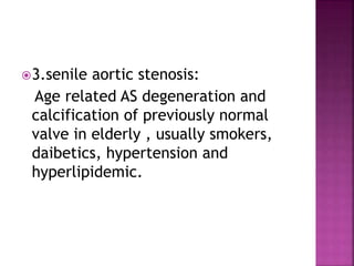 3.senile aortic stenosis:
Age related AS degeneration and
calcification of previously normal
valve in elderly , usually smokers,
daibetics, hypertension and
hyperlipidemic.
 
