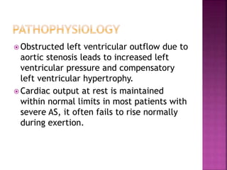  Obstructed left ventricular outflow due to
aortic stenosis leads to increased left
ventricular pressure and compensatory
left ventricular hypertrophy.
 Cardiac output at rest is maintained
within normal limits in most patients with
severe AS, it often fails to rise normally
during exertion.
 