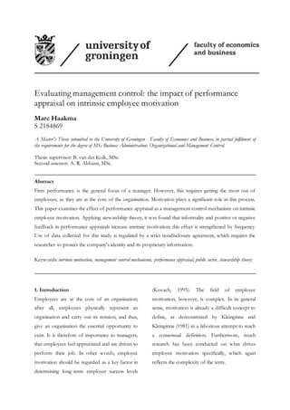 Evaluating management control: the impact of performance
appraisal on intrinsic employee motivation
Marc Haakma
S 2184869
A Master's Thesis submitted to the University of Groningen - Faculty of Economics and Business, in partial fulfilment of
the requirements for the degree of MSc Business Administration: Organizational and Management Control.
Thesis supervisor: B. van der Kolk, MSc.
Second assessor: A. R. Abbassi, MSc.
Abstract
Firm performance is the general focus of a manager. However, this requires getting the most out of
employees, as they are at the core of the organisation. Motivation plays a significant role in this process.
This paper examines the effect of performance appraisal as a management control mechanism on intrinsic
employee motivation. Applying stewardship theory, it was found that informality and positive or negative
feedback in performance appraisals increase intrinsic motivation; this effect is strengthened by frequency.
Use of data collected for this study is regulated by a strict nondisclosure agreement, which requires the
researcher to protect the company's identity and its proprietary information.
Keywords: intrinsic motivation, management control mechanisms, performance appraisal, public sector, stewardship theory
1. Introduction
Employees are at the core of an organisation;
after all, employees physically represent an
organisation and carry out its mission, and thus,
give an organisation the essential opportunity to
exist. It is therefore of importance to managers,
that employees feel appreciated and are driven to
perform their job. In other words, employee
motivation should be regarded as a key factor in
determining long-term employer success levels
(Kovach, 1995). The field of employee
motivation, however, is complex. In its general
sense, motivation is already a difficult concept to
define, as demonstrated by Kleinginna and
Kleinginna (1981) in a laborious attempt to reach
a consensual definition. Furthermore, much
research has been conducted on what drives
employee motivation specifically, which again
reflects the complexity of the term.
 