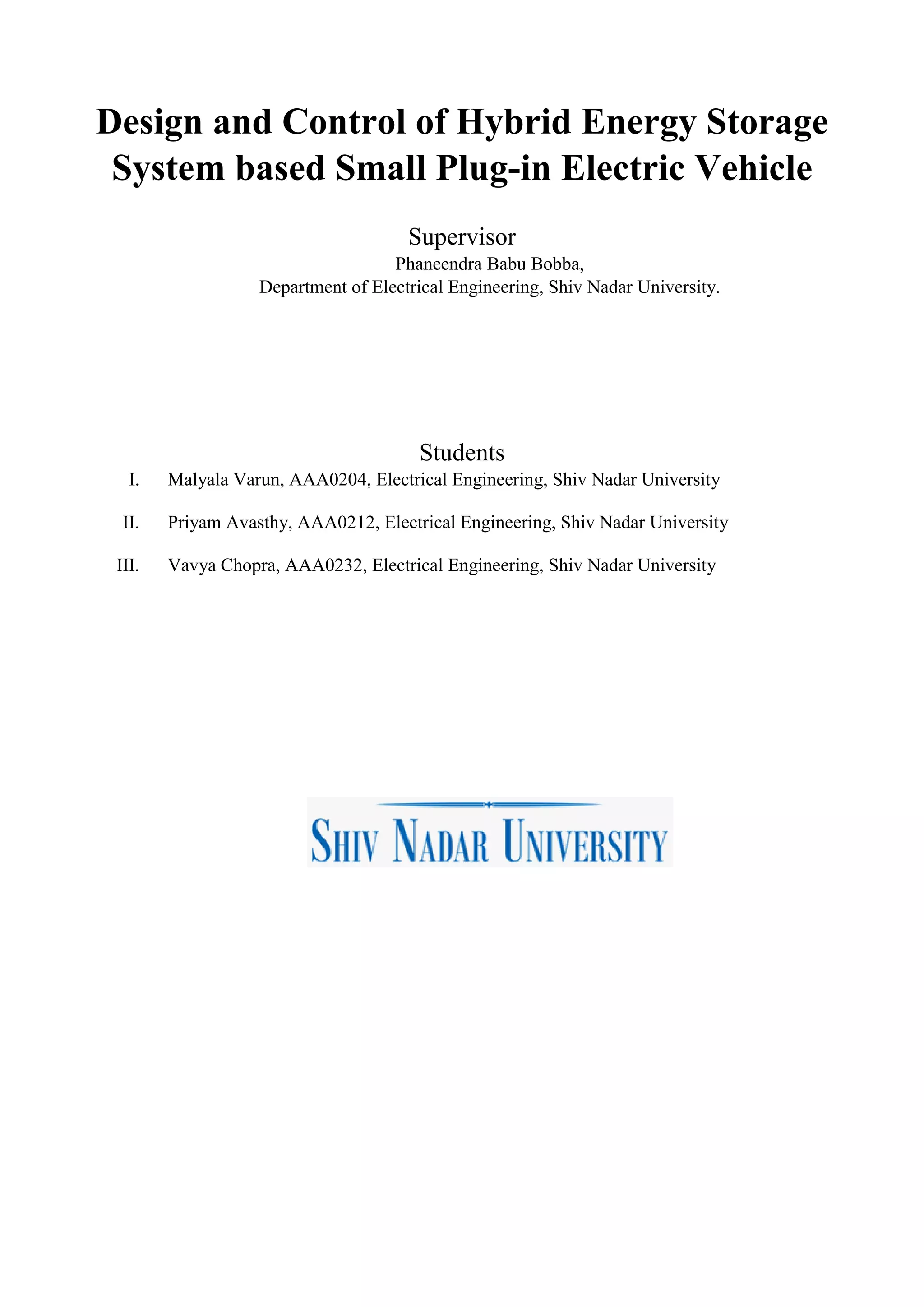 Design and Control of Hybrid Energy Storage
System based Small Plug-in Electric Vehicle
Supervisor
Phaneendra Babu Bobba,
Department of Electrical Engineering, Shiv Nadar University.
Students
I. Malyala Varun, AAA0204, Electrical Engineering, Shiv Nadar University
II. Priyam Avasthy, AAA0212, Electrical Engineering, Shiv Nadar University
III. Vavya Chopra, AAA0232, Electrical Engineering, Shiv Nadar University
 