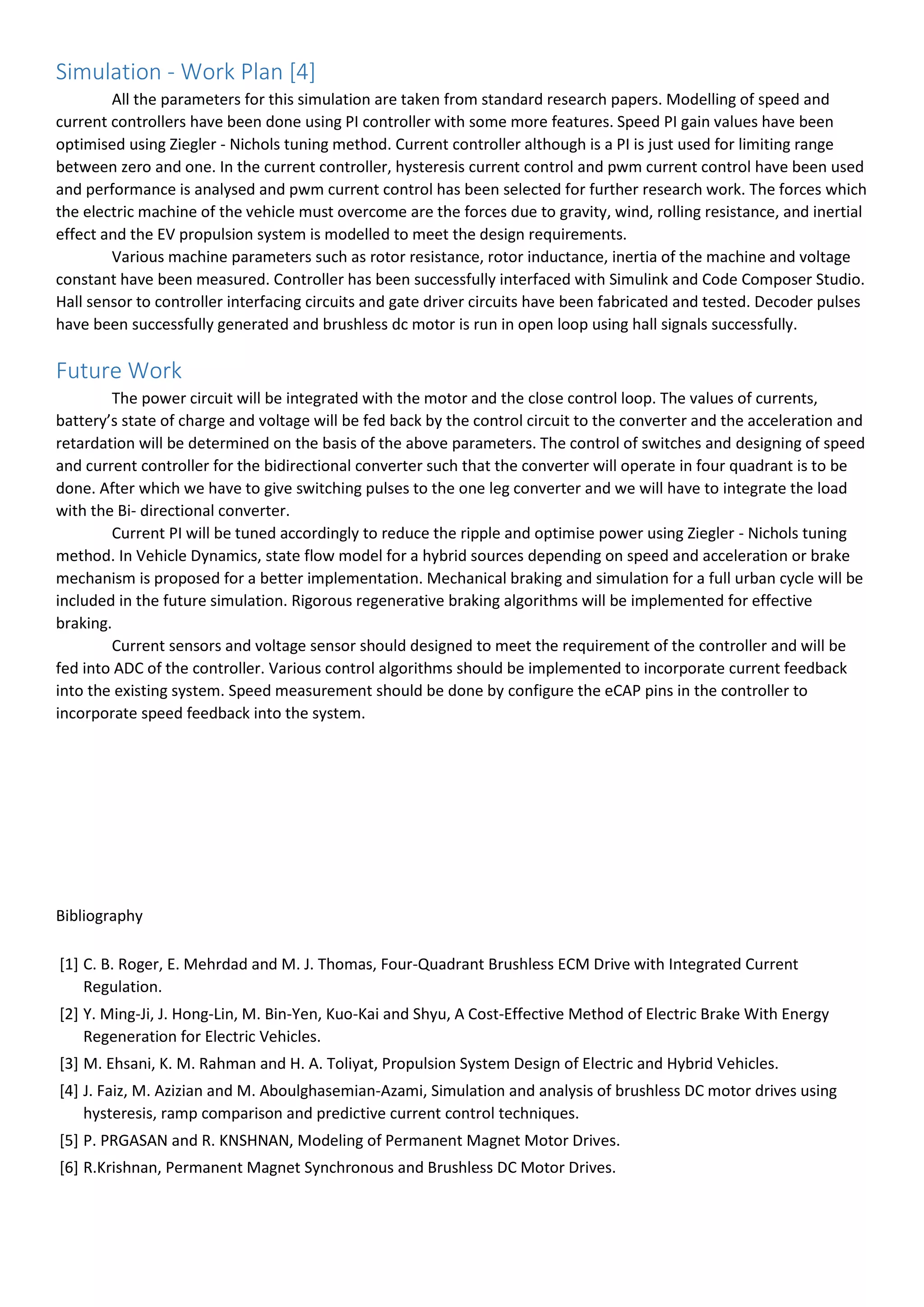 Simulation - Work Plan [4]
All the parameters for this simulation are taken from standard research papers. Modelling of speed and
current controllers have been done using PI controller with some more features. Speed PI gain values have been
optimised using Ziegler - Nichols tuning method. Current controller although is a PI is just used for limiting range
between zero and one. In the current controller, hysteresis current control and pwm current control have been used
and performance is analysed and pwm current control has been selected for further research work. The forces which
the electric machine of the vehicle must overcome are the forces due to gravity, wind, rolling resistance, and inertial
effect and the EV propulsion system is modelled to meet the design requirements.
Various machine parameters such as rotor resistance, rotor inductance, inertia of the machine and voltage
constant have been measured. Controller has been successfully interfaced with Simulink and Code Composer Studio.
Hall sensor to controller interfacing circuits and gate driver circuits have been fabricated and tested. Decoder pulses
have been successfully generated and brushless dc motor is run in open loop using hall signals successfully.
Future Work
The power circuit will be integrated with the motor and the close control loop. The values of currents,
battery’s state of charge and voltage will be fed back by the control circuit to the converter and the acceleration and
retardation will be determined on the basis of the above parameters. The control of switches and designing of speed
and current controller for the bidirectional converter such that the converter will operate in four quadrant is to be
done. After which we have to give switching pulses to the one leg converter and we will have to integrate the load
with the Bi- directional converter.
Current PI will be tuned accordingly to reduce the ripple and optimise power using Ziegler - Nichols tuning
method. In Vehicle Dynamics, state flow model for a hybrid sources depending on speed and acceleration or brake
mechanism is proposed for a better implementation. Mechanical braking and simulation for a full urban cycle will be
included in the future simulation. Rigorous regenerative braking algorithms will be implemented for effective
braking.
Current sensors and voltage sensor should designed to meet the requirement of the controller and will be
fed into ADC of the controller. Various control algorithms should be implemented to incorporate current feedback
into the existing system. Speed measurement should be done by configure the eCAP pins in the controller to
incorporate speed feedback into the system.
Bibliography
[1] C. B. Roger, E. Mehrdad and M. J. Thomas, Four-Quadrant Brushless ECM Drive with Integrated Current
Regulation.
[2] Y. Ming-Ji, J. Hong-Lin, M. Bin-Yen, Kuo-Kai and Shyu, A Cost-Effective Method of Electric Brake With Energy
Regeneration for Electric Vehicles.
[3] M. Ehsani, K. M. Rahman and H. A. Toliyat, Propulsion System Design of Electric and Hybrid Vehicles.
[4] J. Faiz, M. Azizian and M. Aboulghasemian-Azami, Simulation and analysis of brushless DC motor drives using
hysteresis, ramp comparison and predictive current control techniques.
[5] P. PRGASAN and R. KNSHNAN, Modeling of Permanent Magnet Motor Drives.
[6] R.Krishnan, Permanent Magnet Synchronous and Brushless DC Motor Drives.
 