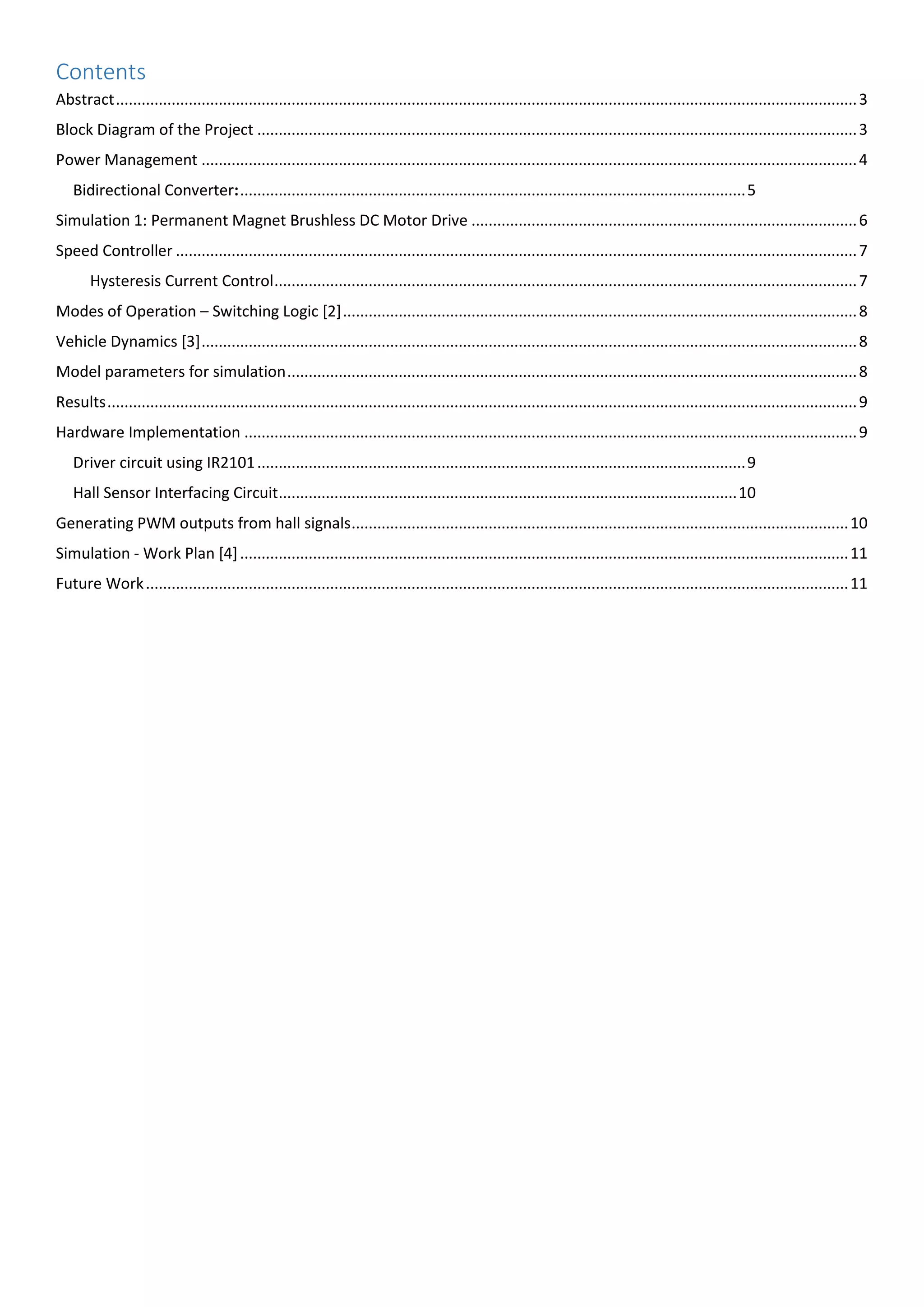 Contents
Abstract.............................................................................................................................................................................3
Block Diagram of the Project ............................................................................................................................................3
Power Management .........................................................................................................................................................4
Bidirectional Converter:......................................................................................................................5
Simulation 1: Permanent Magnet Brushless DC Motor Drive ..........................................................................................6
Speed Controller ...............................................................................................................................................................7
Hysteresis Current Control........................................................................................................................................7
Modes of Operation – Switching Logic [2]........................................................................................................................8
Vehicle Dynamics [3].........................................................................................................................................................8
Model parameters for simulation.....................................................................................................................................8
Results...............................................................................................................................................................................9
Hardware Implementation ...............................................................................................................................................9
Driver circuit using IR2101..................................................................................................................9
Hall Sensor Interfacing Circuit...........................................................................................................10
Generating PWM outputs from hall signals....................................................................................................................10
Simulation - Work Plan [4]..............................................................................................................................................11
Future Work....................................................................................................................................................................11
 