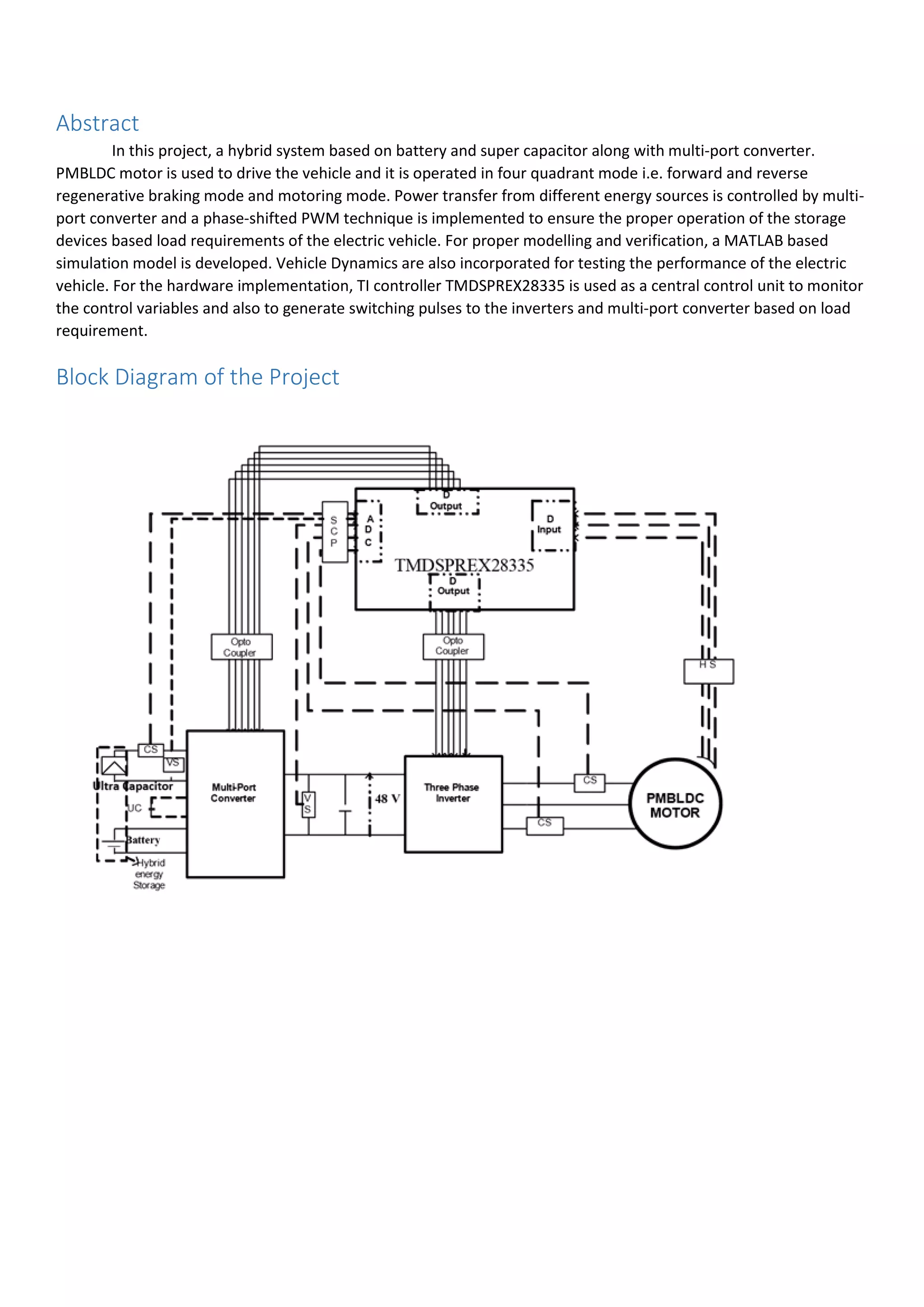 Abstract
In this project, a hybrid system based on battery and super capacitor along with multi-port converter.
PMBLDC motor is used to drive the vehicle and it is operated in four quadrant mode i.e. forward and reverse
regenerative braking mode and motoring mode. Power transfer from different energy sources is controlled by multi-
port converter and a phase-shifted PWM technique is implemented to ensure the proper operation of the storage
devices based load requirements of the electric vehicle. For proper modelling and verification, a MATLAB based
simulation model is developed. Vehicle Dynamics are also incorporated for testing the performance of the electric
vehicle. For the hardware implementation, TI controller TMDSPREX28335 is used as a central control unit to monitor
the control variables and also to generate switching pulses to the inverters and multi-port converter based on load
requirement.
Block Diagram of the Project
 