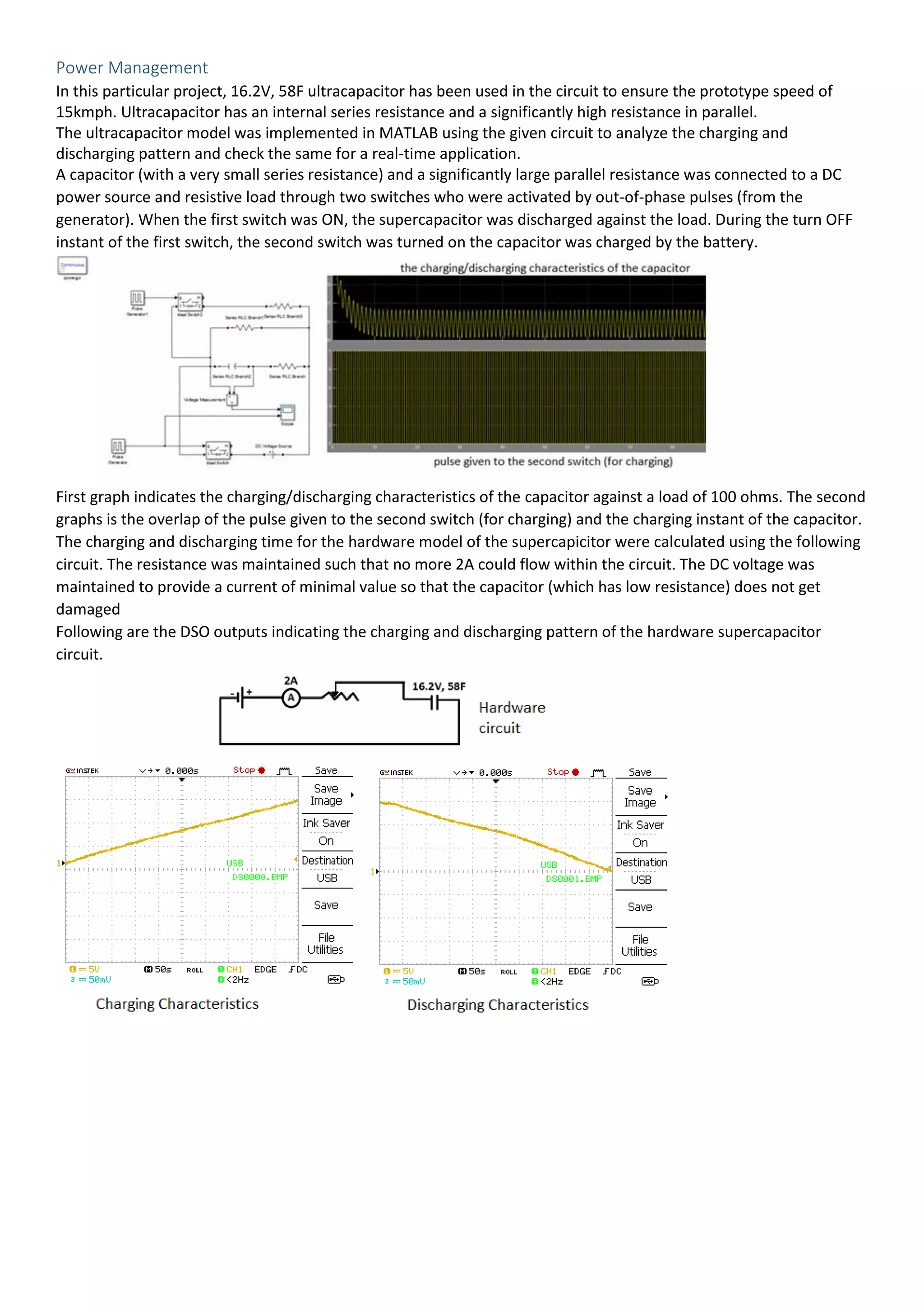 Power Management
In this particular project, 16.2V, 58F ultracapacitor has been used in the circuit to ensure the prototype speed of
15kmph. Ultracapacitor has an internal series resistance and a significantly high resistance in parallel.
The ultracapacitor model was implemented in MATLAB using the given circuit to analyze the charging and
discharging pattern and check the same for a real-time application.
A capacitor (with a very small series resistance) and a significantly large parallel resistance was connected to a DC
power source and resistive load through two switches who were activated by out-of-phase pulses (from the
generator). When the first switch was ON, the supercapacitor was discharged against the load. During the turn OFF
instant of the first switch, the second switch was turned on the capacitor was charged by the battery.
First graph indicates the charging/discharging characteristics of the capacitor against a load of 100 ohms. The second
graphs is the overlap of the pulse given to the second switch (for charging) and the charging instant of the capacitor.
The charging and discharging time for the hardware model of the supercapicitor were calculated using the following
circuit. The resistance was maintained such that no more 2A could flow within the circuit. The DC voltage was
maintained to provide a current of minimal value so that the capacitor (which has low resistance) does not get
damaged
Following are the DSO outputs indicating the charging and discharging pattern of the hardware supercapacitor
circuit.
 