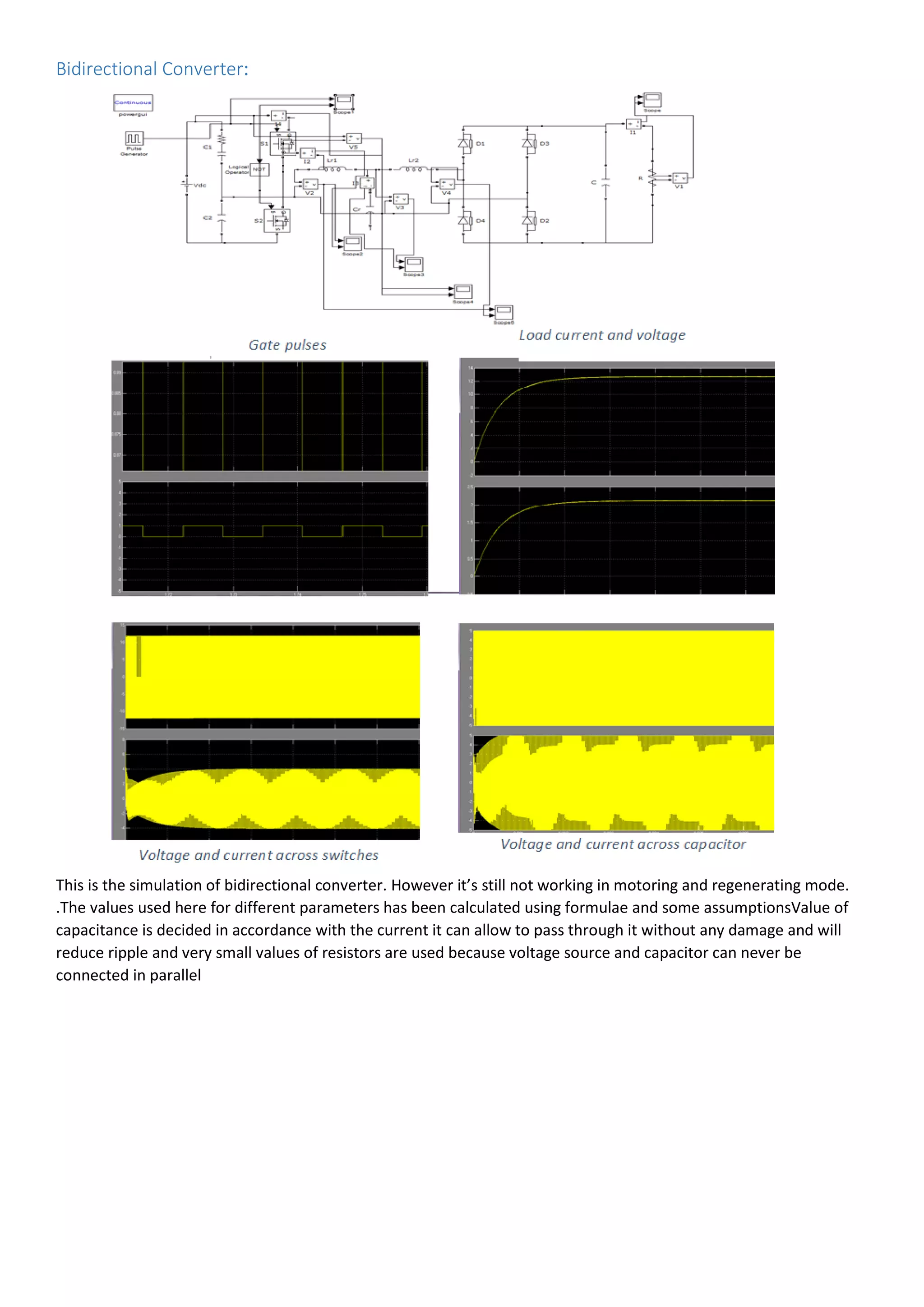 Bidirectional Converter:
This is the simulation of bidirectional converter. However it’s still not working in motoring and regenerating mode.
.The values used here for different parameters has been calculated using formulae and some assumptionsValue of
capacitance is decided in accordance with the current it can allow to pass through it without any damage and will
reduce ripple and very small values of resistors are used because voltage source and capacitor can never be
connected in parallel
 