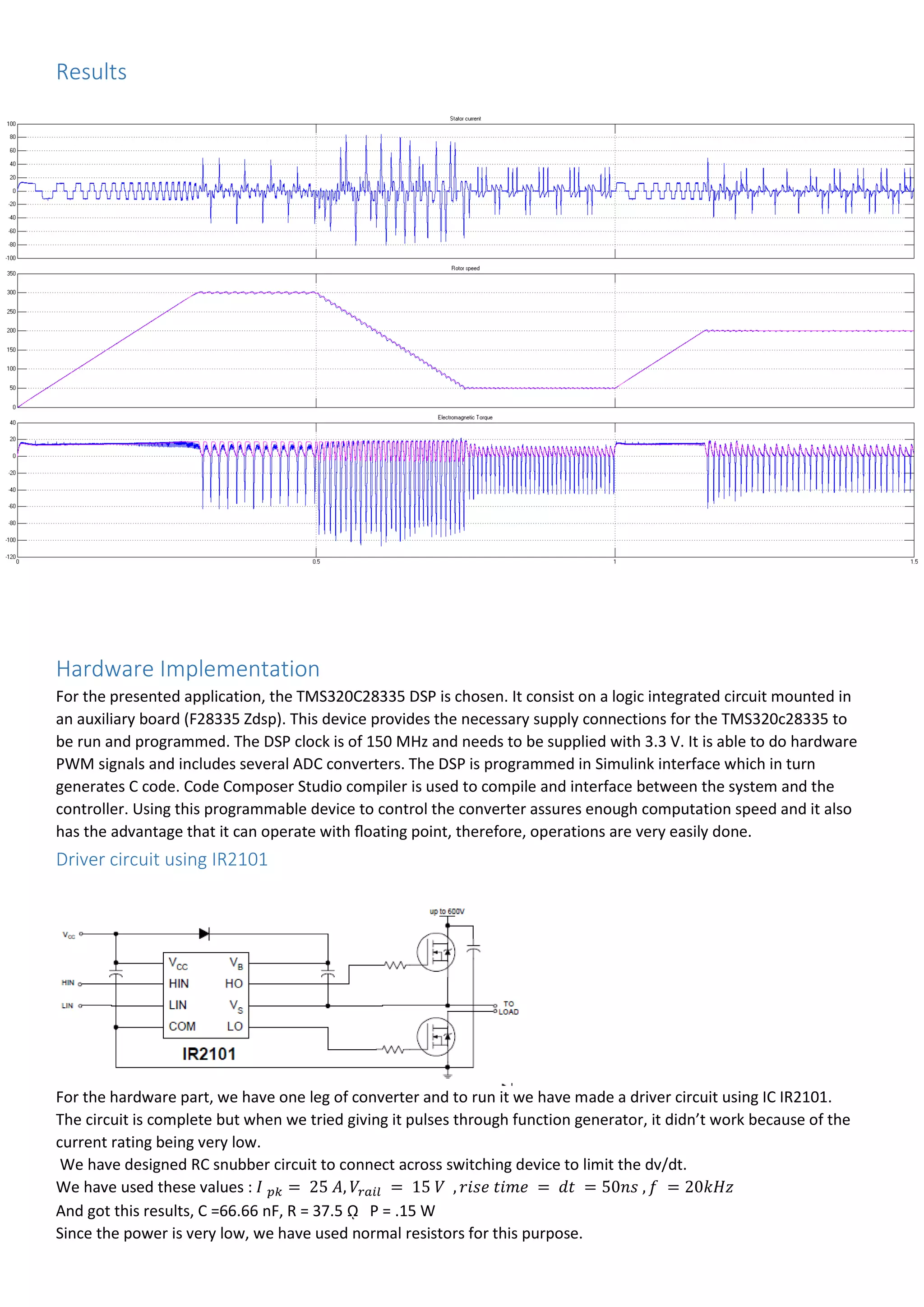 Results
Hardware Implementation
For the presented application, the TMS320C28335 DSP is chosen. It consist on a logic integrated circuit mounted in
an auxiliary board (F28335 Zdsp). This device provides the necessary supply connections for the TMS320c28335 to
be run and programmed. The DSP clock is of 150 MHz and needs to be supplied with 3.3 V. It is able to do hardware
PWM signals and includes several ADC converters. The DSP is programmed in Simulink interface which in turn
generates C code. Code Composer Studio compiler is used to compile and interface between the system and the
controller. Using this programmable device to control the converter assures enough computation speed and it also
has the advantage that it can operate with ﬂoating point, therefore, operations are very easily done.
Driver circuit using IR2101
For the hardware part, we have one leg of converter and to run it we have made a driver circuit using IC IR2101.
The circuit is complete but when we tried giving it pulses through function generator, it didn’t work because of the
current rating being very low.
We have designed RC snubber circuit to connect across switching device to limit the dv/dt.
We have used these values : 𝐼 𝑝𝑘 = 25 𝐴, 𝑉𝑟𝑎𝑖𝑙 = 15 𝑉 , 𝑟𝑖𝑠𝑒 𝑡𝑖𝑚𝑒 = 𝑑𝑡 = 50𝑛𝑠 , 𝑓 = 20𝑘𝐻𝑧
And got this results, C =66.66 nF, R = 37.5 ῼ P = .15 W
Since the power is very low, we have used normal resistors for this purpose.
 