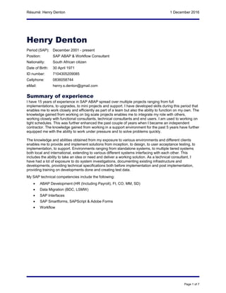 Résumé: Henry Denton 1 December 2016
Henry Denton
Period (SAP): December 2001 - present
Position: SAP ABAP & Workflow Consultant
Nationality: South African citizen
Date of Birth: 30 April 1971
ID number: 7104305209085
Cellphone: 0836058744
eMail: henry.s.denton@gmail.com
Summary of experience
I have 15 years of experience in SAP ABAP spread over multiple projects ranging from full
implementations, to upgrades, to mini projects and support. I have developed skills during this period that
enables me to work closely and efficiently as part of a team but also the ability to function on my own. The
knowledge gained from working on big scale projects enables me to integrate my role with others,
working closely with functional consultants, technical consultants and end users. I am used to working on
tight schedules. This was further enhanced the past couple of years when I became an independent
contractor. The knowledge gained from working in a support environment for the past 5 years have further
equipped me with the ability to work under pressure and to solve problems quickly.
The knowledge and abilities obtained from my exposure to various environments and different clients
enables me to provide and implement solutions from inception, to design, to user acceptance testing, to
implementation, to support. Environments ranging from standalone systems, to multiple tiered systems
both local and international, extending to various different systems interfacing with each other. This
includes the ability to take an idea or need and deliver a working solution. As a technical consultant, I
have had a lot of exposure to do system investigations, documenting existing infrastructure and
developments, providing technical specifications both before implementation and post implementation,
providing training on developments done and creating test data.
My SAP technical competencies include the following:
• ABAP Development (HR (Including Payroll), FI, CO, MM, SD)
• Data Migration (BDC, LSMW)
• SAP Interfaces
• SAP Smartforms, SAPScript & Adobe Forms
• Workflow
Page 1 of 7
 