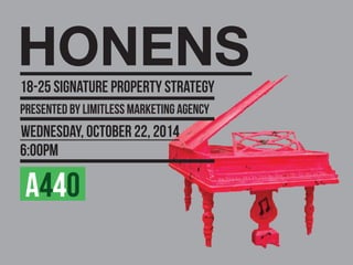 A440
18-25 SIGNATURE PROPERTY STRATEGY
HONENS
PRESENTED BY LIMITLESS MARKETING AGENCY
WEDNESDAY, OCTOBER 22, 2014
6:00PM
 