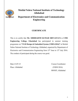 ii
Motilal Nehru National Institute of Technology
Allahabad
Department of Electronics and Communication
Engineering
CERTIFICATE
This is to certify that Mr. SIDDHARTH KUMAR SRIVASTAVA of IMS
Engineering College, Ghaziabad has participated in summer training
programme on - at Motilal
Nehru National Institute of Technology Allahabad, organized by Department of
Electronics and Communication Engineering from 15th
June to 13th
July 2016.
The conduct of participant during the course was good.
Date:13-07-15 Course Coordinator
Place: Allahabad (VDES 2016)
MNNIT, Allahabad
 