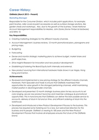 Career History: 
Oldfields (March 2013 – Present) 
Marketing Manager 
Responsible for the Consumer Division, which includes paint applications, for example; 
paint brushes, roller covers & paint accessories as well as outdoor storage solutions, like 
garden sheds and workshops. Also, due to the growth of the business, I share National 
Account Management responsibilities for Masters, John Danks (Home Timber & Hardware) 
and Mitre 10. 
Key Responsibilities: 
· Creating marketing strategies for the different industry channels. 
· Account Management, business reviews, 12 month promotional plans, planograms and 
pricing maps. 
· Budgeting 
· Forecasting 
· Devise and monitor strategic marketing plans to achieve budget, market share and 
profit objectives. 
· Drive Insights Research for innovation and new product development. 
· Establishing & fostering the Brand Equity both internally and external. 
· New product sourcing from international hardware trade shows in Las Vegas, Hong 
Kong and Canton. 
Achievements: 
 Reviewed and implemented a new pricing strategy for the different industry channels, 
Hardware, Paint Specialist and Trade to ensure that Oldfields maximised their 
opportunities for value growth in the strongest performing channels, whilst maintaining 
market position in declining/smaller channels. 
 Developed and presented 12 month strategic business plans for key accounts to set 
core ranging, secure new product launches and maximise catalogue & promotional 
opportunities. This in-hand ensures that Oldfields can deliver the best possible service to 
accounts, delivery of stock in full and on time, and efficient ordering of stock into the 
warehouse. 
 Developed and introduced a New Product Development Process to the business. This 
process has required some fostering as it is a new, but welcomed direction for the 
business and its people. Oldfield’s is nearing its 100 years and the New Product 
Development Process that involves all employees ensures the future of the Oldfields 
brand. 
2 
 