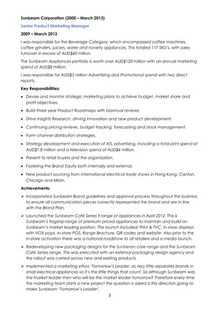 Sunbeam Corporation (2000 – March 2013) 
Senior Product Marketing Manager 
2009 – March 2013 
I was responsible for the Beverage Category, which encompassed coffee machines, 
coffee grinders, juicers, water and novelty appliances. This totaled 117 SKU’s, with sales 
turnover in excess of AUD$40 million. 
The Sunbeam Appliances portfolio is worth over AUD$120 million with an annual marketing 
spend of AUD$8 million. 
I was responsible for AUD$3 million Advertising and Promotional spend with two direct 
reports. 
Key Responsibilities: 
· Devise and monitor strategic marketing plans to achieve budget, market share and 
profit objectives. 
· Build three year Product Roadmaps with biannual reviews. 
· Drive Insights Research, driving innovation and new product development. 
· Continuing pricing reviews, budget tracking, forecasting and stock management. 
· Form channel distribution strategies. 
· Strategy development and execution of ATL advertising, including a total print spend of 
AUD$1.8 million and a television spend of AUD$4 million. 
· Present to retail buyers and the organization. 
· Fostering the Brand Equity both internally and external. 
· New product sourcing from international electrical trade shows in Hong Kong, Canton, 
Chicago and Milan. 
Achievements: 
 Incorporated Sunbeam Brand guidelines and approval process throughout the business 
to ensure all communication pieces correctly represented the brand and are in line 
with the Brand Plan. 
 Launched the Sunbeam Café Series II range of appliances in April 2012. This is 
Sunbeam’s flagship range of premium priced appliances to maintain and build on 
Sunbeam’s market leading position. The launch included; Print & TVC, In-store displays 
with VOX pops, In-store POS, Range Brochure, QR codes and website. Also prior to the 
in-store activation there was a national roadshow to all retailers and a media launch. 
 Redeveloping new packaging designs for the Sunbeam core range and the Sunbeam 
Café Series range. This was executed with an external packaging design agency and 
the rollout was carried across new and existing products. 
 Implemented a marketing ethos ‘Tomorrow’s Leader, as very little separates brands in 
small electrical appliances so it’s the little things that count. So although Sunbeam was 
the market leader then who will be the market leader tomorrow? Therefore every time 
the marketing team starts a new project the question is asked is this direction going to 
make Sunbeam ‘Tomorrow’s Leader’. 
3 
 