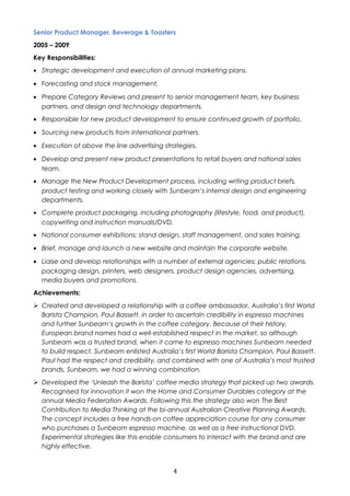 Senior Product Manager, Beverage & Toasters 
2005 – 2009 
Key Responsibilities: 
· Strategic development and execution of annual marketing plans. 
· Forecasting and stock management. 
· Prepare Category Reviews and present to senior management team, key business 
partners, and design and technology departments. 
· Responsible for new product development to ensure continued growth of portfolio. 
· Sourcing new products from international partners. 
· Execution of above the line advertising strategies. 
· Develop and present new product presentations to retail buyers and national sales 
team. 
· Manage the New Product Development process, including writing product briefs, 
product testing and working closely with Sunbeam’s internal design and engineering 
departments. 
· Complete product packaging, including photography (lifestyle, food, and product), 
copywriting and instruction manuals/DVD. 
· National consumer exhibitions; stand design, staff management, and sales training. 
· Brief, manage and launch a new website and maintain the corporate website. 
· Liaise and develop relationships with a number of external agencies; public relations, 
packaging design, printers, web designers, product design agencies, advertising, 
media buyers and promotions. 
Achievements: 
 Created and developed a relationship with a coffee ambassador, Australia’s first World 
Barista Champion, Paul Bassett, in order to ascertain credibility in espresso machines 
and further Sunbeam’s growth in the coffee category. Because of their history, 
European brand names had a well-established respect in the market, so although 
Sunbeam was a trusted brand, when it came to espresso machines Sunbeam needed 
to build respect. Sunbeam enlisted Australia’s first World Barista Champion, Paul Bassett. 
Paul had the respect and credibility, and combined with one of Australia’s most trusted 
brands, Sunbeam, we had a winning combination. 
 Developed the ‘Unleash the Barista’ coffee media strategy that picked up two awards. 
Recognised for innovation it won the Home and Consumer Durables category at the 
annual Media Federation Awards. Following this the strategy also won The Best 
Contribution to Media Thinking at the bi-annual Australian Creative Planning Awards. 
The concept includes a free hands-on coffee appreciation course for any consumer 
who purchases a Sunbeam espresso machine, as well as a free instructional DVD. 
Experimental strategies like this enable consumers to interact with the brand and are 
highly effective. 
4 
 