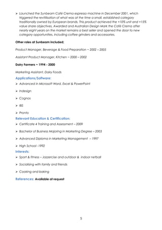  Launched the Sunbeam Café Crema espresso machine in December 2001, which 
triggered the revitilisation of what was at the time a small, established category 
traditionally owned by European brands. This product achieved the +10% unit and +15% 
value share objectives. Awarded and Australian Design Mark the Café Crema after 
nearly eight years on the market remains a best seller and opened the door to new 
category opportunities, including coffee grinders and accessories. 
Other roles at Sunbeam included; 
Product Manager, Beverage & Food Preparation ~ 2002 – 2005 
Assistant Product Manager, Kitchen ~ 2000 – 2002 
Dairy Farmers ~ 1994 - 2000 
Marketing Assistant, Dairy Foods 
Applications/Software: 
 Advanced in Microsoft Word, Excel & PowerPoint 
 Indesign 
 Cognos 
 IBS 
 Pronto 
Relevant Education & Certification: 
 Certificate 4 Training and Assessment – 2009 
 Bachelor of Business Majoring in Marketing Degree – 2003 
 Advanced Diploma in Marketing Management – 1997 
 High School -1992 
Interests: 
 Sport & fitness – Jazzercise and outdoor & indoor netball 
 Socialising with family and friends 
 Cooking and baking 
References: Available at request 
5 
 