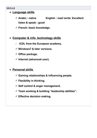 SkillS
• Language skills
 Arabic : native English : read write: Excellent
listen & speak : good
 French: basic knowledge.
• Computer & info. technology skills
 ICDL from the European academy.
 Windows7 & later versions.
 Office package.
 Internet (advanced user).
• Personal skills
 Gaining relationships & influencing people.
 Flexibility in thinking.
 Self control & anger management.
 Team working & building “leadership abilities”.
 Effective decision making.
 