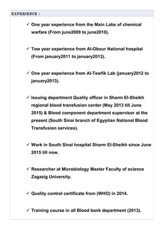 ExpEriEncE :
 One year experience from the Main Labs of chemical
warfare (From june2009 to june2010).
 Tow year experience from Al-Obour National hospital
(From january2011 to january2013).
 One year experience from Al-Tewfik Lab (january2012 to
january2013).
 Issuing department Quality officer in Sharm El-Sheikh
regional blood transfusion center (May 2013 till June
2015) & Blood component department supervisor at the
present (South Sinai branch of Egyptian National Blood
Transfusion services).
 Work in South Sinai hospital Sharm El-Sheikh since June
2015 till now.
 Researcher at Microbiology Master Faculty of science
Zagazig University.
 Quality control certificate from (WHO) in 2014.
 Training course in all Blood bank department (2013).
 