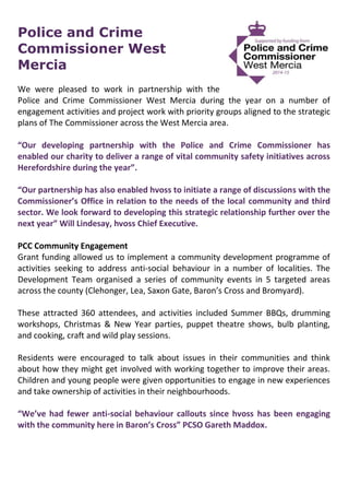 Police and Crime
Commissioner West
Mercia
We were pleased to work in partnership with the
Police and Crime Commissioner West Mercia during the year on a number of
engagement activities and project work with priority groups aligned to the strategic
plans of The Commissioner across the West Mercia area.
“Our developing partnership with the Police and Crime Commissioner has
enabled our charity to deliver a range of vital community safety initiatives across
Herefordshire during the year”.
“Our partnership has also enabled hvoss to initiate a range of discussions with the
Commissioner’s Office in relation to the needs of the local community and third
sector. We look forward to developing this strategic relationship further over the
next year” Will Lindesay, hvoss Chief Executive.
PCC Community Engagement
Grant funding allowed us to implement a community development programme of
activities seeking to address anti-social behaviour in a number of localities. The
Development Team organised a series of community events in 5 targeted areas
across the county (Clehonger, Lea, Saxon Gate, Baron’s Cross and Bromyard).
These attracted 360 attendees, and activities included Summer BBQs, drumming
workshops, Christmas & New Year parties, puppet theatre shows, bulb planting,
and cooking, craft and wild play sessions.
Residents were encouraged to talk about issues in their communities and think
about how they might get involved with working together to improve their areas.
Children and young people were given opportunities to engage in new experiences
and take ownership of activities in their neighbourhoods.
“We’ve had fewer anti-social behaviour callouts since hvoss has been engaging
with the community here in Baron’s Cross” PCSO Gareth Maddox.
 
