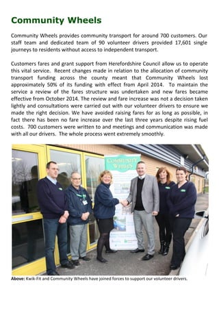 Community Wheels
Community Wheels provides community transport for around 700 customers. Our
staff team and dedicated team of 90 volunteer drivers provided 17,601 single
journeys to residents without access to independent transport.
Customers fares and grant support from Herefordshire Council allow us to operate
this vital service. Recent changes made in relation to the allocation of community
transport funding across the county meant that Community Wheels lost
approximately 50% of its funding with effect from April 2014. To maintain the
service a review of the fares structure was undertaken and new fares became
effective from October 2014. The review and fare increase was not a decision taken
lightly and consultations were carried out with our volunteer drivers to ensure we
made the right decision. We have avoided raising fares for as long as possible, in
fact there has been no fare increase over the last three years despite rising fuel
costs. 700 customers were written to and meetings and communication was made
with all our drivers. The whole process went extremely smoothly.
Above: Kwik-Fit and Community Wheels have joined forces to support our volunteer drivers.
 
