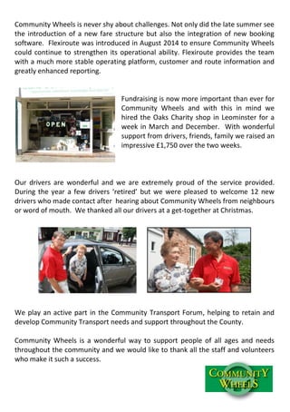 Community Wheels is never shy about challenges. Not only did the late summer see
the introduction of a new fare structure but also the integration of new booking
software. Flexiroute was introduced in August 2014 to ensure Community Wheels
could continue to strengthen its operational ability. Flexiroute provides the team
with a much more stable operating platform, customer and route information and
greatly enhanced reporting.
Fundraising is now more important than ever for
Community Wheels and with this in mind we
hired the Oaks Charity shop in Leominster for a
week in March and December. With wonderful
support from drivers, friends, family we raised an
impressive £1,750 over the two weeks.
Our drivers are wonderful and we are extremely proud of the service provided.
During the year a few drivers ‘retired’ but we were pleased to welcome 12 new
drivers who made contact after hearing about Community Wheels from neighbours
or word of mouth. We thanked all our drivers at a get-together at Christmas.
We play an active part in the Community Transport Forum, helping to retain and
develop Community Transport needs and support throughout the County.
Community Wheels is a wonderful way to support people of all ages and needs
throughout the community and we would like to thank all the staff and volunteers
who make it such a success.
 