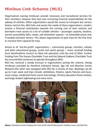 Minibus Link Scheme (MLS)
Organisations owning minibuses provide necessary and recreational services for
their members, however they face ever-increasing financial responsibilities for the
upkeep of vehicles. Other organisations would like access to transport but various
factors restrict this, MLS links and assists the needs of these organisations. Lenders
receive a financial contribution towards the running cost of their vehicles and
borrowers have access to a list of suitable vehicles – passenger capacity, location,
correct accessibility (lifts, ramps, and wheelchair spaces) – at achievable prices and,
if needed volunteer drivers. This allows organisations to plan trips for the first time
or increase their capacity for trips.
Aimed at all ‘not-for-profit’ organisations – community groups, charities, schools
and other educational groups, youth and sports groups – hvoss received funding
from Herefordshire Council to allow full operation until the end of 2014. Further
funding from The Eveson Charitable Trust and the Edward Cadbury Charitable Trust
has ensured MLS continues to operate throughout 2015.
MLS has received a steady increase in organisations joining the scheme, linking
minibuses provided by Hereford Cathedral School, Age UK and Marches Family
Network (the latter two equipped with lifts) for a variety of trips. Bookings can be
up to 3 per week and trips include: exhibitions, theatre, sports fixtures and tours,
scout camps, residential home social club outings, Primary education forest schools,
exchange student sightseeing and many more.
Above: Cathedral School headteacher Paul Smith, Rachel Manacchini-Godfrey-hvoss and Rob Pizii.
 