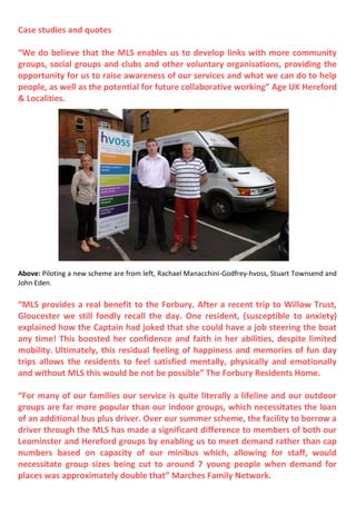 Case studies and quotes
“We do believe that the MLS enables us to develop links with more community
groups, social groups and clubs and other voluntary organisations, providing the
opportunity for us to raise awareness of our services and what we can do to help
people, as well as the potential for future collaborative working” Age UK Hereford
& Localities.
Above: Piloting a new scheme are from left, Rachael Manacchini-Godfrey-hvoss, Stuart Townsend and
John Eden.
“MLS provides a real benefit to the Forbury. After a recent trip to Willow Trust,
Gloucester we still fondly recall the day. One resident, (susceptible to anxiety)
explained how the Captain had joked that she could have a job steering the boat
any time! This boosted her confidence and faith in her abilities, despite limited
mobility. Ultimately, this residual feeling of happiness and memories of fun day
trips allows the residents to feel satisfied mentally, physically and emotionally
and without MLS this would be not be possible” The Forbury Residents Home.
“For many of our families our service is quite literally a lifeline and our outdoor
groups are far more popular than our indoor groups, which necessitates the loan
of an additional bus plus driver. Over our summer scheme, the facility to borrow a
driver through the MLS has made a significant difference to members of both our
Leominster and Hereford groups by enabling us to meet demand rather than cap
numbers based on capacity of our minibus which, allowing for staff, would
necessitate group sizes being cut to around 7 young people when demand for
places was approximately double that” Marches Family Network.
 