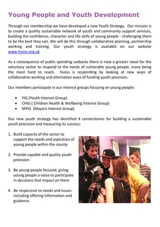 Young People and Youth Development
Through our membership we have developed a new Youth Strategy. Our mission is
to create a quality sustainable network of youth and community support services,
building the confidence, character and life skills of young people - challenging them
to be the best they can. We will do this through collaborative planning, partnership
working and training. Our youth strategy is available on our website
www.hvoss.org.uk
As a consequence of public spending cutbacks there is now a greater need for the
voluntary sector to respond to the needs of vulnerable young people, many being
the most hard to reach. hvoss is responding by looking at new ways of
collaborative working and alternative ways of funding youth provision.
Our members participate in our interest groups focusing on young people:
 YIG (Youth Interest Group)
 CHIG ( Children Health & Wellbeing Interest Group)
 MYIG (Mayors Interest Group)
Our new youth strategy has identified 4 cornerstones for building a sustainable
youth provision and measuring its success:
1. Build capacity of the sector to
support the needs and aspiration of
young people within the county
2. Provide capable and quality youth
provision
3. Be young people focused, giving
young people a voice to participate
in decisions that impact on them
4. Be responsive to needs and issues
including offering information and
guidance.
 