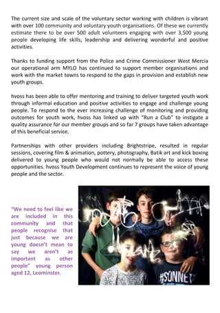 The current size and scale of the voluntary sector working with children is vibrant
with over 100 community and voluntary youth organisations. Of these we currently
estimate there to be over 500 adult volunteers engaging with over 3,500 young
people developing life skills, leadership and delivering wonderful and positive
activities.
Thanks to funding support from the Police and Crime Commissioner West Mercia
our operational arm MYLO has continued to support member organisations and
work with the market towns to respond to the gaps in provision and establish new
youth groups.
hvoss has been able to offer mentoring and training to deliver targeted youth work
through informal education and positive activities to engage and challenge young
people. To respond to the ever increasing challenge of monitoring and providing
outcomes for youth work, hvoss has linked up with “Run a Club” to instigate a
quality assurance for our member groups and so far 7 groups have taken advantage
of this beneficial service.
Partnerships with other providers including Brightstripe, resulted in regular
sessions, covering film & animation, pottery, photography, Batik art and kick boxing
delivered to young people who would not normally be able to access these
opportunities. hvoss Youth Development continues to represent the voice of young
people and the sector.
“We need to feel like we
are included in this
community and that
people recognise that
just because we are
young doesn’t mean to
say we aren’t as
important as other
people” young person
aged 12, Leominster.
 