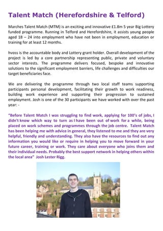 Talent Match (Herefordshire & Telford)
Marches Talent Match (MTM) is an exciting and innovative £1.8m 5 year Big Lottery
funded programme. Running in Telford and Herefordshire, it assists young people
aged 18 – 24 into employment who have not been in employment, education or
training for at least 12 months.
hvoss is the accountable body and Lottery grant holder. Overall development of the
project is led by a core partnership representing public, private and voluntary
sector interests. The programme delivers focused, bespoke and innovative
solutions to the significant employment barriers, life challenges and difficulties our
target beneficiaries face.
We are delivering the programme through two local staff teams supporting
participants personal development, facilitating their growth to work readiness,
building work experience and supporting their progression to sustained
employment. Josh is one of the 30 participants we have worked with over the past
year: -
“Before Talent Match I was struggling to find work, applying for 100’s of jobs, I
didn't know which way to turn as I have been out of work for a while, being
placed on work schemes and programmes through the job centre. Talent Match
has been helping me with advice in general, they listened to me and they are very
helpful, friendly and understanding. They also have the resources to find out any
information you would like or require in helping you to move forward in your
future career, training or work. They care about everyone who joins them and
their individual needs. Probably the best support network in helping others within
the local area” Josh Lester Rigg.
 