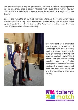 We have developed a physical presence in the heart of Telford shopping centre
through our office/ drop in base at Meeting Point House. This is mirrored by our
drop in space in Hereford City centre within the Go Fresh Box project in Union
Street.
One of the highlights of our first year was attending the Talent Match Rocks
National Event last spring. Youth Involvement Workers Kirsty and Lisa accompanied
by participants Rob and Luke journeyed to Amersham meeting people from the
other 20 programmes across the country.
Our participants were involved in
and inspired by a number of
workshops with one especially
pertinent about mental health.
Luke got involved in filming and
gave his points of view of Talent
Match and the barriers young
people face in finding
employment. They returned very
motivated to make change and
both are now involved in the
creative industries in their own
locality.
 