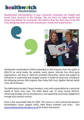 Healthwatch Herefordshire is your consumer champion for Health and
Social Care services in the County. We are here to make health and
social care better for everyone. We believe that the best way to do this
is by designing local services around your needs and experiences.
Healthwatch Herefordshire (HWH) responded to 243 enquiries from the public in
2014-15 via social media, the website, email, phone, referrals from third party
organisations, and drop in. HWH has provided information, advice and support to
individuals to understand and navigate systems in health & social care, including in
the following services; NHS England, Wye Valley NHS Trust, 2gether Mental Health
Trust, GPs & Dentists.
The HWH Board includes 7 board members, each with responsibility for a particular
Health & Social Care area. The HWH Board met 11 times during 2014/15,
influencing strategic service developments, and supporting community engagement
through local outreach activity.
hvoss is the accountable body for HWH. The service is a joint partnership between
Herefordshire Carers Support (HCS), HWH Board members and hvoss. Visit
www.healthwatchherefordshire.co.uk for further information.
 