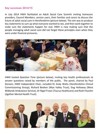 Key successes 2014/15
In July 2014 HWH facilitated an Adult Social Care Summit inviting homecare
providers, Council Members, service users, their families and carers to discuss the
future of adult social care in Herefordshire (picture below). The aim was to produce
key statements to sum up what everyone wanted to see, and then work together to
make sure the statements happen for real. HWH is now making sure that the
people managing adult social care did not forget these principles even when they
were under financial pressures.
HWH hosted Question Time (picture below), inviting key health professionals to
answer questions raised by members of the public. The panel, chaired by Paul
Deneen, HWH Independent Chair, included Dr Andy Watts (Herefordshire Clinical
Commissioning Group), Richard Beeken (Wye Valley Trust), Dug Holloway (West
Midlands Ambulance Service), Dr Nigel Fraser (Taurus Healthcare) and Ruth FitzJohn
(2gether Mental Health Trust).
 