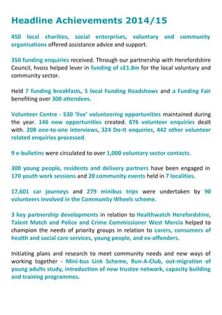 Headline Achievements 2014/15
450 local charities, social enterprises, voluntary and community
organisations offered assistance advice and support.
350 funding enquiries received. Through our partnership with Herefordshire
Council, hvoss helped lever in funding of c£1.8m for the local voluntary and
community sector.
Held 7 funding breakfasts, 5 local Funding Roadshows and a Funding Fair
benefiting over 300 attendees.
Volunteer Centre - 530 ‘live’ volunteering opportunities maintained during
the year. 146 new opportunities created. 876 volunteer enquiries dealt
with. 208 one-to-one interviews, 324 Do-It enquiries, 442 other volunteer
related enquiries processed.
9 e-bulletins were circulated to over 1,000 voluntary sector contacts.
300 young people, residents and delivery partners have been engaged in
170 youth work sessions and 20 community events held in 7 localities.
17,601 car journeys and 279 minibus trips were undertaken by 90
volunteers involved in the Community Wheels scheme.
3 key partnership developments in relation to Healthwatch Herefordshire,
Talent Match and Police and Crime Commissioner West Mercia helped to
champion the needs of priority groups in relation to carers, consumers of
health and social care services, young people, and ex-offenders.
Initiating plans and research to meet community needs and new ways of
working together - Mini-bus Link Scheme, Run-A-Club, out-migration of
young adults study, introduction of new trustee network, capacity building
and training programmes.
 