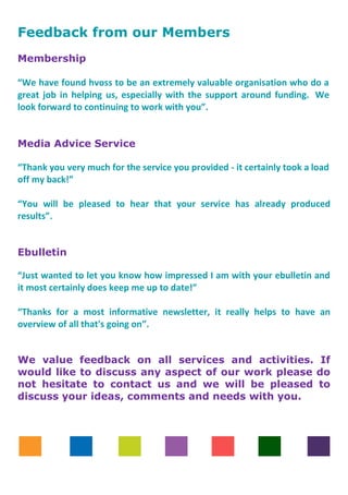 Feedback from our Members
Membership
“We have found hvoss to be an extremely valuable organisation who do a
great job in helping us, especially with the support around funding. We
look forward to continuing to work with you”.
Media Advice Service
“Thank you very much for the service you provided - it certainly took a load
off my back!”
“You will be pleased to hear that your service has already produced
results”.
Ebulletin
“Just wanted to let you know how impressed I am with your ebulletin and
it most certainly does keep me up to date!”
“Thanks for a most informative newsletter, it really helps to have an
overview of all that's going on”.
We value feedback on all services and activities. If
would like to discuss any aspect of our work please do
not hesitate to contact us and we will be pleased to
discuss your ideas, comments and needs with you.
 