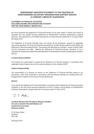 INDEPENDENT AUDITOR'S STATEMENT TO THE TRUSTEES OF
HEREFORDSHIRE VOLUNTARY ORGANISATIONS SUPPORT SERVICE
(A COMPANY LIMITED BY GUARANTEE)
STATEMENT OF FINANCIAL ACTIVITIES
INCLUDING INCOME AND EXPENDITURE ACCOUNT
FOR THE YEAR ENDED 31 MARCH 2015
We have examined the Statement of Financial Activities for the year ended 31 March 2015 which is
extracted from the audited financial statements of Herefordshire Voluntary Organisations Support
Services. We expressed an unmodified audit opinion on those financial statements in our report dated
28 August 2015.
The Statement of Financial Activities does not contain all the disclosures required by applicable
accounting standards, the Financial Reporting Standards for Smaller Entities (effective April 2008), the
Statement of Recommended Practice, "Accounting and Reporting by Charities", issued in March 2005
and the Companies Act 2006. Reading the Statement of Financial Activities, therefore, is not a
substitute for reading the audited financial statements of Herefordshire Voluntary Organisations Support
Service
Trustees Responsibilities
The trustees are responsible for preparing the Statement of Financial Activities in accordance with
applicable United Kingdom law and the recommendations of the charities SORP.
Auditors Responsibility
Our responsibility is to express an opinion on the Statement of Financial Activities based on our
procedures, which were conducted in accordance with International Standard on Auditing (ISA) 810,
Engagements to Report on Summary Financial Statements.
Opinion
In our opinion the Statement of Financial Activities is consistent with the Statement of Financial Activities
contained in the full annual financial statements and the Trustees' Annual Report of Herefordshire
Voluntary Organisations Support Services for the year ended 31 March 2015.
Jonathan Marston BA FCA (Senior Statutory Auditor)
For and on behalf of Kendall Wadley LLP
Chartered Accountants
Statutory Auditor
21 St Owen Street
Hereford
HR1 2JB
28 August 2015
 