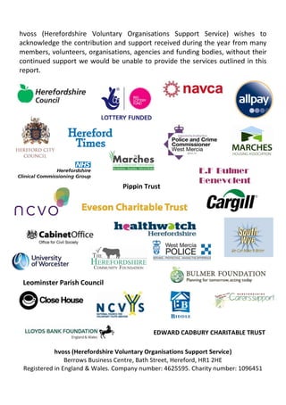 hvoss (Herefordshire Voluntary Organisations Support Service) wishes to
acknowledge the contribution and support received during the year from many
members, volunteers, organisations, agencies and funding bodies, without their
continued support we would be unable to provide the services outlined in this
report.
hvoss (Herefordshire Voluntary Organisations Support Service)
Berrows Business Centre, Bath Street, Hereford, HR1 2HE
Registered in England & Wales. Company number: 4625595. Charity number: 1096451
E.F Bulmer
Benevolent
Fund
Leominster Parish Council
EDWARD CADBURY CHARITABLE TRUST
Pippin Trust
 
