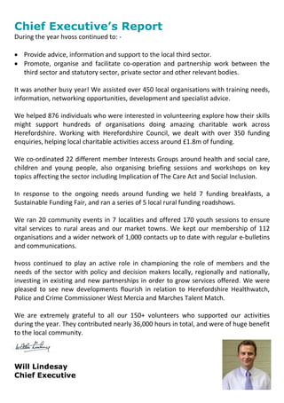 Chief Executive’s Report
During the year hvoss continued to: -
 Provide advice, information and support to the local third sector.
 Promote, organise and facilitate co-operation and partnership work between the
third sector and statutory sector, private sector and other relevant bodies.
It was another busy year! We assisted over 450 local organisations with training needs,
information, networking opportunities, development and specialist advice.
We helped 876 individuals who were interested in volunteering explore how their skills
might support hundreds of organisations doing amazing charitable work across
Herefordshire. Working with Herefordshire Council, we dealt with over 350 funding
enquiries, helping local charitable activities access around £1.8m of funding.
We co-ordinated 22 different member Interests Groups around health and social care,
children and young people, also organising briefing sessions and workshops on key
topics affecting the sector including Implication of The Care Act and Social Inclusion.
In response to the ongoing needs around funding we held 7 funding breakfasts, a
Sustainable Funding Fair, and ran a series of 5 local rural funding roadshows.
We ran 20 community events in 7 localities and offered 170 youth sessions to ensure
vital services to rural areas and our market towns. We kept our membership of 112
organisations and a wider network of 1,000 contacts up to date with regular e-bulletins
and communications.
hvoss continued to play an active role in championing the role of members and the
needs of the sector with policy and decision makers locally, regionally and nationally,
investing in existing and new partnerships in order to grow services offered. We were
pleased to see new developments flourish in relation to Herefordshire Healthwatch,
Police and Crime Commissioner West Mercia and Marches Talent Match.
We are extremely grateful to all our 150+ volunteers who supported our activities
during the year. They contributed nearly 36,000 hours in total, and were of huge benefit
to the local community.
Will Lindesay
Chief Executive
 