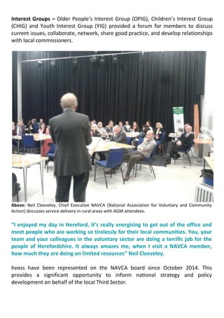 Interest Groups – Older People’s Interest Group (OPIG), Children’s Interest Group
(CHIG) and Youth Interest Group (YIG) provided a forum for members to discuss
current issues, collaborate, network, share good practice, and develop relationships
with local commissioners.
Above: Neil Cleeveley, Chief Executive NAVCA (National Association for Voluntary and Community
Action) discusses service delivery in rural areas with AGM attendees.
“I enjoyed my day in Hereford, it’s really energising to get out of the office and
meet people who are working so tirelessly for their local communities. You, your
team and your colleagues in the voluntary sector are doing a terrific job for the
people of Herefordshire. It always amazes me, when I visit a NAVCA member,
how much they are doing on limited resources” Neil Cleeveley.
hvoss have been represented on the NAVCA board since October 2014. This
provides a significant opportunity to inform national strategy and policy
development on behalf of the local Third Sector.
 
