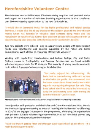 Herefordshire Volunteer Centre
The volunteer centre fielded over 800 volunteering enquiries and provided advice
and support to a number of volunteer involving organisations. It also transferred
over 500 volunteering opportunities to the new Do-It website.
“I would like to commend hvoss for the highly professional and helpful service
provided. I would also like to say thanks for the support given to me over the last
month which has resulted in valuable local contacts being made and the
recruitment of volunteers (a further two excellent people have registered with us
today following your presence in the town centre)” Alzheimer’s Society.
Two new projects were initiated - one to support young people with some support
needs into volunteering and another supported by the Police and Crime
Commissioner West Mercia, to encourage offenders to volunteer.
Working with pupils from Herefordshire and Ludlow College, City and Guilds
Diploma course in Employability and Personal Development we found suitable
volunteering placements for 30 students. The majority of young people went onto
to do at least 6 weeks of volunteering for local charities.
“Jon really enjoyed his volunteering. He
feels that he learned many skills such as how
to deal with the public. He commented that
he know more about how charity work with
regards to preparing the goods for sale. They
have asked him if he would be interested to
carry on volunteering with them during the
summer holiday” Course Tutor.
Above: Students from Herefordshire and Ludlow College with their volunteering certificates.
In conjunction with probation and the Police and Crime Commissioner West Mercia
we are encouraging volunteering as a way of reducing the incidence of re-offending.
In 2014/15 we engaged 24 people in the programme, identifying 20 organisations
with potential suitable volunteering opportunities. Practical roles have proved very
popular. Those who participated commented:
“I can feel myself getting fitter and stronger every week that I go out there – it is
really benefiting my health”.
 