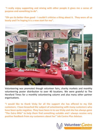 “I really enjoy supporting and mixing with other people it gives me a sense of
purpose and something to do”.
“Oh yes its better than good - I couldn’t criticise a thing about it. They were all so
lovely and I’m hoping it is a new start for me”.
Volunteering was promoted though volunteer fairs, charity markets and monthly
volunteering poster distribution to over 40 locations. We were grateful to The
Hereford Times for a monthly volunteering column and also many other partner
organisations.
“I would like to thank Vicky for all the support she has offered to my ESA
customers. I have broached the subject of volunteering with many customers who
have been quite negative. They have been in to see Vicky and she has always gone
“The Extra Mile” to help them find something suitable and I always receive very
positive feedback from my customers about her” Job Centre Plus Advisor.
 