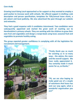 Case study
Growing Local Going Local approached us for support as they wanted to employ a
paid worker to increase work with schools. We offered support in drafting a job
description and person specification, templates for TOIL/annual leave charts, a
job advert and local publicity. We also advertised the post through our website
and networks.
They had a good response with 6 candidates interviewed. Two candidates were
subsequently appointed and started the great work of reaching out to
Herefordshire’s primary schools. They are working with the children to grow their
own fruit and vegetables and design a recipe-book using local, seasonal fruit and
vegetables to promote healthy eating.
The group reported greater confidence in complying with all the legislation for
recruitment and management.
“Firstly thank you so much
for assisting us in so many
ways - the advice, the room
and the overall support. We
have really appreciated it.
You certainly made it much
easier for us, so thanks.”
“PS, we are also hoping to
make good use of a couple
of volunteers that hvoss has
sent our way again, what a
wonderful organisation you
are!”
 