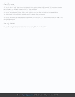 Questions? syncbiz@getsync.com • 303 2nd Street, Suite S200, San Francisco, CA 94107
Client Security
The Sync IT client is a single binary that has no dependencies on external libraries and frameworks.This signiﬁcantly simpliﬁes
client installation and gives easy upgrade path for the endpoint systems.
The Sync IT client uses limited number of ports for all communications with other machines and management server.
This makes ﬁrewall rules conﬁguration extremely easy for all devices inside your network.
The Sync IT client doesn’t require any administrative privileges to run. It could run in a sandboxed environment or under a user
with limited permissions.
Security Review
The Sync IT security design and implementation was reviewed by 3rd party security auditor.
 