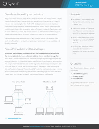 IT
Questions? syncbiz@getsync.com • 303 2nd Street, Suite S200, San Francisco, CA 94107
Client-Server Networking Has Limitations
Many data transfer protocols are built on a client-server model. The most popular is FTP (File
Transfer Protocol), in which a server holds ﬁles and performs authentication on a client or
end-user who is accessing the ﬁles. The ﬁrst FTP client applications were developed as
command-line programs before modern user interfaces existed, and still are shipped with
most Windows, Linux, and Unix operating systems. There are thousands of applications built
on top of FTP for data transfer. FTP sets the standard for data transmission for many years,
but was not designed for the ﬁle sizes or infrastructure needs of the modern internet.
The client-server model requires all data to be transferred directly from server to client,
which is ineﬃcient from a bandwidth perspective and problematic from an availability and
reliability standpoint.
Peer-to-Peer Architecture Has Advantages
In contrast, peer-to-peer (P2P) networking is a distributed application architecture
that connects distributed peers (also referred to as clients or endpoints) together.
Peers share a portion of their resources (bandwidth, storage, or processing power) with the
other participants in the network without the need for central coordination or administration.
Files being transferred are broken into smaller segments called pieces and each peer is able
to transfer pieces to another peer. In this way, much of the network usage of sharing the
data is oﬄoaded to the peers. The distributed P2P model has signiﬁcant advantages in terms
of resource allocation and especially when it comes to handling large amounts of data. P2P
transfer saves time, cost and bandwidth and improves resilience and reliability.
Technical Review
P2P Technology
Security
Sync IT uses industry standard security
approaches:
• AES 128-bit encryption
• Forward secrecy
• SSL certiﬁcates
All algorithms and code were reviewed
by a 3rd party security auditor.
Side notes
• BitTorrent is a protocol for P2P ﬁle
sharing that was invented by Bram
Cohen in 2001
• The protocol is open source and is
one of the most common technical
protocols for transferring large ﬁles
• Blizzard Entertainment distributes
large game updates using the P2P
protocol
• Facebook and Twitter use the P2P
protocol to distribute software
updates to their servers across the
world
Workstation (RW)
Workstation (RW)
Workstation (RO)
Workstation (RO)
Server (RW)
Server (RW)
Workstation (RO) Workstation (RO)
Client-Server ModelPeer-to-Peer Model
Upload & Download Data
 