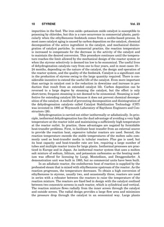 impurities in the feed. The iron oxide–potassium oxide catalyst is susceptible to
poisoning by chlorides, but this is a rare occurrence in commercial plants, parti-
cularly when the ethylbenzene feedstock comes from a zeolite-based process. In
most cases catalyst aging is caused by carbon deposition on the catalyst, chemical
decomposition of the active ingredient in the catalyst, and mechanical disinte-
gration of catalyst particles. In commercial practice, the reaction temperature
is increased to compensate for the decrease in the activity of the catalyst and
to maintain the desired conversion. This procedure continues until the tempera-
ture reaches the limit allowed by the mechanical design of the reactor system or
when the styrene selectively is deemed too low to be economical. The useful lives
of dehydrogenation catalysts vary from one to four years, and in most cases 18–
24 months, depending on the nature of the catalyst, the design and operation of
the reactor system, and the quality of the feedstock. Catalyst is a signiﬁcant cost
in the production of styrene owing to the large quantity required. There is con-
siderable incentive to extend the useful life of the catalyst. Even more important
than savings in catalyst cost is the reduction in downtime and increase in pro-
duction that result from an extended catalyst life. Carbon deposition can be
reversed to a large degree by steaming the catalyst, but the effect is only
short-term; frequent steaming is not deemed to be economical. Steaming is inef-
fective for extending catalyst life because it does not prevent chemical decompo-
sition of the catalyst. A method of preventing decomposition and disintegration of
the dehydrogenation catalysts called Catalyst Stabilization Technology (CST)
was invented in 1995 at Weymouth Laboratory of Raytheon Engineers and Con-
structors (26).
Dehydrogenation is carried out either isothermally or adiabatically. In prin-
ciple, isothermal dehydrogenation has the duel advantage of avoiding a very high
temperature at the reactor inlet and maintaining a sufﬁciently high temperature
at the reactor outlet. In practice, these advantages are negated by formidable
heat-transfer problems. First, to facilitate heat transfer from an external source
to provide the reaction heat, expensive tubular reactors are used. Second, the
reaction temperature exceeds the stable temperatures of the molten salts com-
monly used as heat-transfer media in tubular reactors. Flue gas is used, but
its heat capacity and heat-transfer rate are low, requiring a large number of
tubes and multiple reactor trains for large plants. Isothermal processes are prac-
ticed in Europe and in Japan. An isothermal reactor system that uses a molten
salt mixture of sodium, lithium, and potassium carbonates as the heating med-
ium was offered for licensing by Lurgi, Montedison, and Denggendarfer. A
demonstration unit was built in 1985, but no commercial units have been built.
In an adiabatic reactor, the endothermic heat of reaction is supplied by the
preheated steam that is mixed with ethylbenzene upstream of the reactor. As the
reaction progresses, the temperature decreases. To obtain a high conversion of
ethylbenzene to styrene, usually two, and occasionally three, reactors are used
in series with a reheater between the reactors to raise the temperature of the
reaction mixture. The reactors are ﬁxed bed in design with the catalyst conﬁned
between two concentric screens in each reactor, which is cylindrical and vertical.
The reaction mixture ﬂows radially from the inner screen through the catalyst
and outside screen. The radial design provides a large ﬂow area and minimizes
the pressure drop through the catalyst in an economical way. Large plants
10 STYRENE Vol. 23
 