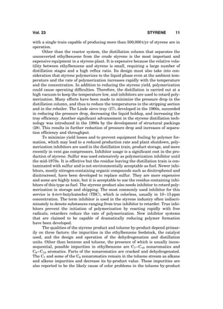 with a single train capable of producing more than 500,000 t/yr of styrene are in
operation.
Other than the reactor system, the distillation column that separates the
unconverted ethylbenzene from the crude styrene is the most important and
expensive equipment in a styrene plant. It is expensive because the relative vola-
tility between ethylbenzene and styrene is small, requiring a large number of
distillation stages and a high reﬂux ratio. Its design must also take into con-
sideration that styrene polymerizes in the liquid phase even at the ambient tem-
perature and the rate of polymerization increases rapidly with the temperature
and the concentration. In addition to reducing the styrene yield, polymerization
could cause operating difﬁculties. Therefore, the distillation is carried out at a
high vacuum to keep the temperature low, and inhibitors are used to retard poly-
merization. Many efforts have been made to minimize the pressure drop in the
distillation column, and thus to reduce the temperatures in the stripping section
and in the reboiler. The Linde sieve tray (27), developed in the 1960s, succeeded
in reducing the pressure drop, decreasing the liquid holdup, and increasing the
tray efﬁciency. Another signiﬁcant advancement in the styrene distillation tech-
nology was introduced in the 1980s by the development of structural packings
(28). This results in further reduction of pressure drop and increases of separa-
tion efﬁciency and throughput.
To minimize yield losses and to prevent equipment fouling by polymer for-
mation, which may lead to a reduced production rate and plant shutdown, poly-
merization inhibitors are used in the distillation train, product storage, and more
recently in vent gas compressors. Inhibitor usage is a signiﬁcant cost in the pro-
duction of styrene. Sulfur was used extensively as polymerization inhibitor until
the mid-1970s. It is effective but the residue leaving the distillation train is con-
taminated with sulfur and is not environmentally acceptable as fuel. Newer inhi-
bitors, mostly nitrogen-containing organic compounds such as dinitrophenol and
dinitrocresol, have been developed to replace sulfur. They are more expensive
and some are highly toxic, but it is acceptable to use the residue containing inhi-
bitors of this type as fuel. The styrene product also needs inhibitor to retard poly-
merization in storage and shipping. The most commonly used inhibitor for this
service is 4-tert-butylcatechol (TBC), which is colorless, usually in 10–15 ppm
concentration. The term inhibitor is used in the styrene industry often indiscri-
minately to denote substances ranging from true inhibitor to retarder. True inhi-
bitors prevent the initiation of polymerization by reacting rapidly with free
radicals; retarders reduce the rate of polymerization. New inhibitor systems
that are claimed to be capable of dramatically reducing polymer formation
have been developed.
The qualities of the styrene product and toluene by-product depend primar-
ily on three factors: the impurities in the ethylbenzene feedstock, the catalyst
used, and the design and operation of the dehydrogenation and distillation
units. Other than benzene and toluene, the presence of which is usually incon-
sequential, possible impurities in ethylbenzene are C7–C10 nonaromatics and
C8–C10 aromatics. Parts of the nonaromatics are cracked and dehydrogenated.
The C7 and some of the C8 nonaromatics remain in the toluene stream as alkane
and alkene impurities and decrease its by-product value. These impurities are
also reported to be the likely cause of color problems in the toluene by-product
Vol. 23 STYRENE 11
 