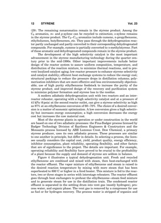 (29). The remaining nonaromatics remain in the styrene product. Among the
C8 aromatics, m- and p-xylene can be recycled to extinction; o-xylene remains
in the styrene product. The C9–C10 aromatics include cumene, n-propylbenzene,
ethyltoluenes, butylbenzenes, etc. They pass through the dehydrogenation reac-
tor partly unchanged and partly converted to their corresponding dehydrogenated
compounds. For example, cumene is partially converted to a-methylstyrene. Part
of these aromatic and dehydrogenated compounds remain in the styrene product.
The development of the high selectivity catalyst is the most important
advancement in the styrene manufacturing technology during the quarter cen-
tury prior to the mid-1990s. Other important improvements include better
design of the reactor system to assure uniform composition, temperature, and
distribution of the reaction mixture, to minimize thermal reactions, and to pre-
vent localized catalyst aging; low reactor pressure to enhance styrene selectivity
and catalyst stability; efﬁcient heat exchange systems to reduce the energy cost;
structural packings to reduce the pressure drops in distillation columns; poly-
merization inhibitors that are more effective and less environmentally objection-
able; use of high purity ethylbenzene feedstock to increase the purity of the
styrene product; and improved design of the recovery and puriﬁcation system
to minimize polymer formation and styrene loss to the residue.
A modern adiabatic dehydrogenation unit with two reactors and an inter-
reactor reheater, operating with a high selectivity catalyst and at a pressure of
41 kPa (6 psia) at the second reactor outlet, can give a styrene selectivity as high
as 97% at an ethylbenzene conversion of 60–70%. The choice of a desired conver-
sion is a matter of economic optimization. A low conversion gives a high selectiv-
ity but increases energy consumption; a high conversion decreases the energy
cost but increases the raw material cost.
Most of the styrene plants in operation or under construction in the world
are based on one of two adiabatic processes: the Fina-Badger process licensed by
Badger Technology Division of Raytheon Engineers & Constructors and the
Monsanto process licensed by ABB Lummus Crest. Dow Chemical, a primary
styrene producer, uses its own adiabatic process. These processes are similar
to one another in principle, but differ in details. In selecting a process, the licen-
see usually considers the capital cost, yield, product quality, energy efﬁciency,
inhibitor consumption, plant reliability, operating ﬂexibility, and other factors
that are of signiﬁcance to the project. The details are important. For example,
operating reliability and ﬂexibility have proved to be crucial to the proﬁtability
of a plant because the supply and demand of styrene are seldom in balance.
Figure 4 illustrates a typical dehydrogenation unit. Fresh and recycled
ethylbenzene are combined and mixed with steam, then heat-exchanged with
the reactor efﬂuent. The vapor mixture of ethylbenzene and steam is raised to
the desired reaction temperature by mixing with more steam that has been
superheated to 8008C or higher in a ﬁred heater. This mixture is fed to the reac-
tors, two or three stages in series with interstage reheaters. The reactor efﬂuent
goes through heat exchangers to preheat the ethylbenzene–steam feed mixture
and to generate steam for use in the distillation train. The condensed reactor
efﬂuent is separated in the settling drum into vent gas (mostly hydrogen), pro-
cess water, and organic phase. The vent gas is removed by a compressor for use
as fuel or for hydrogen recovery. The process water is stripped of organics and
12 STYRENE Vol. 23
 