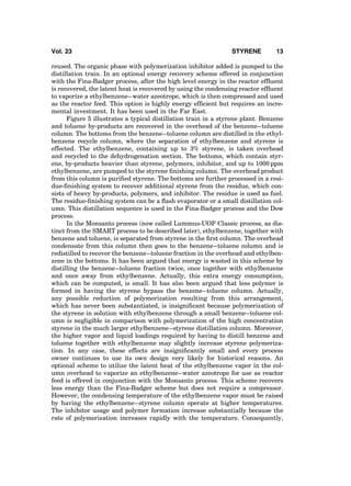 reused. The organic phase with polymerization inhibitor added is pumped to the
distillation train. In an optional energy recovery scheme offered in conjunction
with the Fina-Badger process, after the high level energy in the reactor efﬂuent
is recovered, the latent heat is recovered by using the condensing reactor efﬂuent
to vaporize a ethylbenzene–water azeotrope, which is then compressed and used
as the reactor feed. This option is highly energy efﬁcient but requires an incre-
mental investment. It has been used in the Far East.
Figure 5 illustrates a typical distillation train in a styrene plant. Benzene
and toluene by-products are recovered in the overhead of the benzene–toluene
column. The bottoms from the benzene–toluene column are distilled in the ethyl-
benzene recycle column, where the separation of ethylbenzene and styrene is
effected. The ethylbenzene, containing up to 3% styrene, is taken overhead
and recycled to the dehydrogenation section. The bottoms, which contain styr-
ene, by-products heavier than styrene, polymers, inhibitor, and up to 1000 ppm
ethylbenzene, are pumped to the styrene ﬁnishing column. The overhead product
from this column is puriﬁed styrene. The bottoms are further processed in a resi-
due-ﬁnishing system to recover additional styrene from the residue, which con-
sists of heavy by-products, polymers, and inhibitor. The residue is used as fuel.
The residue-ﬁnishing system can be a ﬂash evaporator or a small distillation col-
umn. This distillation sequence is used in the Fina-Badger process and the Dow
process.
In the Monsanto process (now called Lummus-UOP Classic process, as dis-
tinct from the SMART process to be described later), ethylbenzene, together with
benzene and toluene, is separated from styrene in the ﬁrst column. The overhead
condensate from this column then goes to the benzene–toluene column and is
redistilled to recover the benzene–toluene fraction in the overhead and ethylben-
zene in the bottoms. It has been argued that energy is wasted in this scheme by
distilling the benzene–toluene fraction twice, once together with ethylbenzene
and once away from ethylbenzene. Actually, this extra energy consumption,
which can be computed, is small. It has also been argued that less polymer is
formed in having the styrene bypass the benzene–toluene column. Actually,
any possible reduction of polymerization resulting from this arrangement,
which has never been substantiated, is insigniﬁcant because polymerization of
the styrene in solution with ethylbenzene through a small benzene–toluene col-
umn is negligible in comparison with polymerization of the high concentration
styrene in the much larger ethylbenzene–styrene distillation column. Moreover,
the higher vapor and liquid loadings required by having to distill benzene and
toluene together with ethylbenzene may slightly increase styrene polymeriza-
tion. In any case, these effects are insigniﬁcantly small and every process
owner continues to use its own design very likely for historical reasons. An
optional scheme to utilize the latent heat of the ethylbenzene vapor in the col-
umn overhead to vaporize an ethylbenzene–water azeotrope for use as reactor
feed is offered in conjunction with the Monsanto process. This scheme recovers
less energy than the Fina-Badger scheme but does not require a compressor.
However, the condensing temperature of the ethylbenzene vapor must be raised
by having the ethylbenzene–styrene column operate at higher temperatures.
The inhibitor usage and polymer formation increase substantially because the
rate of polymerization increases rapidly with the temperature. Consequently,
Vol. 23 STYRENE 13
 