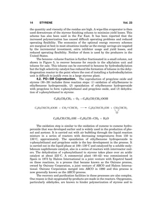 the quantity and viscosity of the residue are high. A wipe-ﬁlm evaporator is then
used downstream of the styrene ﬁnishing column to minimize yield losses. This
scheme has also been used in the Far East. It has been reported that the
increased polymerization has caused difﬁcult operating problems and reduced
operating ﬂexibility. The economics of the optional energy recovery schemes
are marginal at best in most situations insofar as the energy savings are negated
by the incremental investment, extra inhibitor usage and yield losses, and
reduced operating ﬂexibility. Neither of them is used by the producers in the
United States.
The benzene–toluene fraction is further fractionated in a small column, not
shown in Figure 5, to recover benzene for recycle to the alkylation unit and
toluene for sale. This toluene can be converted to benzene by hydrodealkylation
but the high selectivity catalyst has reduced the formation of toluene in the dehy-
drogenation reactor to the point where the cost of installing a hydrodealkylation
unit is difﬁcult to justify even in a large styrene plant.
4.2. PO–SM Coproduction. The coproduction of propylene oxide and
styrene (30–39) includes three reaction steps: (1) oxidation of ethylbenzene to
ethylbenzene hydroperoxide, (2) epoxidation of ethylbenzene hydroperoxide
with propylene to form a-phenylethanol and propylene oxide, and (3) dehydra-
tion of a-phenylethanol to styrene.
C6H5CH2CH3 þ O2 ! C6H5CHðCH3ÞOOH
CH2 CHCH3C6H5CH(CH3)OOH
O
C6H5CH(CH3)OH CH2CHCH3+ +
C6H5CHðCH3ÞOH ! C6H5CHÀÀÀÀCH2 þ H2O
The oxidation step is similar to the oxidation of cumene to cumene hydro-
peroxide that was developed earlier and is widely used in the production of phe-
nol and acetone. It is carried out with air bubbling through the liquid reaction
mixture in a series of reactors with decreasing temperatures from 150 to
1308C, approximately. The epoxidation of ethylbenzene hydroperoxide to
a-phenylethanol and propylene oxide is the key development in the process. It
is carried out in the liquid phase at 100–1308C and catalyzed by a soluble moly-
bdenum naphthenate catalyst, also in a series of reactors with interreactor cool-
ers. The dehydration of a-phenylethanol to styrene takes place over an acidic
catalyst at about 2258C. A commercial plant (40–42) was commissioned in
Spain in 1973 by Halcon International in a joint venture with Enpetrol based
on these reactions, in a process that became known as the Oxirane process,
owned by Oxirane Corporation, a joint venture of ARCO and Halcon Interna-
tional. Oxirane Corporation merged into ARCO in 1980 and this process is
now generally known as the ARCO process.
The recovery and puriﬁcation facilities in these processes are also complex.
One reason is that oxygenated by-products are made in the reactors. Oxygenates,
particularly aldehydes, are known to hinder polymerization of styrene and to
14 STYRENE Vol. 23
 