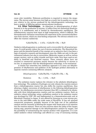 cause color instability. Elaborate puriﬁcation is required to remove the oxyge-
nates. The styrene assay becomes very high as a result, but its quality as a mono-
mer relative to the styrene produced by the dehydrogenation technology has
been a matter of differing opinion among polymer producers.
4.3. Other Technologies. As important as dehydrogenation of ethyl-
benzene is in the production of styrene, it suffers from two theoretical disadvan-
tages: it is endothermic and is limited by thermodynamic equilibrium. The
endothermicity requires heat input at high temperature, which is difﬁcult. The
thermodynamic limitation necessitates the separation of the unreacted ethylben-
zene from styrene, which are close-boiling compounds. The obvious solution is to
effect the reaction oxidatively:
C6H5CH2CH3 þ 1=2 O2 ! C6H5CHÀÀÀÀCH2 þ H2O
Oxidative dehydrogenation is exothermic and is irreversible for all practical pur-
poses. It could greatly reduce the cost of styrene production. The theoretical ele-
gance and the potential beneﬁt of the concept are so seductive that it has been a
topic of extensive research and development since the 1940s not only in the pet-
rochemical industry but also in universities. Molecular oxygen as well as various
oxygen carriers, such as sulfur trioxide and ferric oxide, have been used as oxi-
dants in ﬁxed-bed and ﬂuid-bed reactors. These research efforts have not
resulted in commercial processes mainly because the selectivity to styrene is
too low, in comparison with the dehydrogenation technology, to be economical.
A similar but somewhat less ambitious approach is to carry out dehydro-
genation of ethylbenzene and oxidation of the hydrogen product alternately in
separate reactors containing different catalysts:
Dehydrogenation C6H5CH2CH3 Ð C6H5CHÀÀÀÀCH2 þ H2
Oxidation H2 þ 1=2 O2 ! H2O
The oxidation reactor replaces the reheater in the adiabatic dehydrogena-
tion technology. The oxidation of hydrogen not only reheats the reaction mixture
from a dehydrogenation reactor but also shifts the reaction equilibrium, thus
allowing a higher conversion of ethylbenzene in the following dehydrogenation
reactor. An ethylbenzene conversion of greater than 80% is claimed to be obtain-
able with three dehydrogenation reactors and two oxidation reactors. Such an
oxidative reheat technology using a palladium catalyst in the oxidation reactor
was developed by UOP (42) and implemented in a demonstration-scale unit at
Mitsubishi Chemical in Japan. It was offered for licensing as a new styrene pro-
cess in the mid-1980s under the trade name of StyroPlus. It has not attained
commercial acceptance, probably because of the high cost of the palladium
catalyst and the necessity of diluting the oxygen with steam prior to its injection
into the reaction mixture. There are also concerns about the safety of the oxygen
mixing step, potential damage to the dehydrogenation catalyst by oxygen, and
the possibility of contaminating the styrene product with oxygenates. It is now
called oxidative reheat technology and offered as a way of increasing existing
Vol. 23 STYRENE 15
 