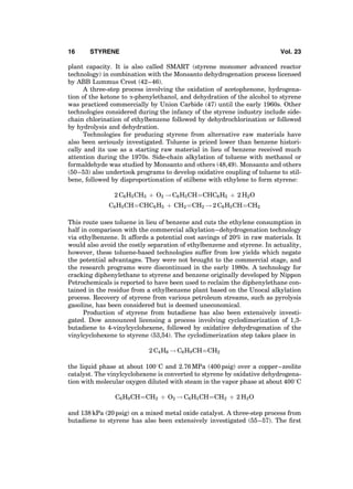 plant capacity. It is also called SMART (styrene monomer advanced reactor
technology) in combination with the Monsanto dehydrogenation process licensed
by ABB Lummus Crest (42–46).
A three-step process involving the oxidation of acetophenone, hydrogena-
tion of the ketone to a-phenylethanol, and dehydration of the alcohol to styrene
was practiced commercially by Union Carbide (47) until the early 1960s. Other
technologies considered during the infancy of the styrene industry include side-
chain chlorination of ethylbenzene followed by dehydrochlorination or followed
by hydrolysis and dehydration.
Technologies for producing styrene from alternative raw materials have
also been seriously investigated. Toluene is priced lower than benzene histori-
cally and its use as a starting raw material in lieu of benzene received much
attention during the 1970s. Side-chain alkylation of toluene with methanol or
formaldehyde was studied by Monsanto and others (48,49). Monsanto and others
(50–53) also undertook programs to develop oxidative coupling of toluene to stil-
bene, followed by disproportionation of stilbene with ethylene to form styrene:
2 C6H5CH3 þ O2 ! C6H5CHÀÀÀÀCHC6H5 þ 2 H2O
C6H5CHÀÀÀÀCHC6H5 þ CH2ÀÀÀÀCH2 ! 2 C6H5CHÀÀÀÀCH2
This route uses toluene in lieu of benzene and cuts the ethylene consumption in
half in comparison with the commercial alkylation–dehydrogenation technology
via ethylbenzene. It affords a potential cost savings of 20% in raw materials. It
would also avoid the costly separation of ethylbenzene and styrene. In actuality,
however, these toluene-based technologies suffer from low yields which negate
the potential advantages. They were not brought to the commercial stage, and
the research programs were discontinued in the early 1980s. A technology for
cracking diphenylethane to styrene and benzene originally developed by Nippon
Petrochemicals is reported to have been used to reclaim the diphenylethane con-
tained in the residue from a ethylbenzene plant based on the Unocal alkylation
process. Recovery of styrene from various petroleum streams, such as pyrolysis
gasoline, has been considered but is deemed uneconomical.
Production of styrene from butadiene has also been extensively investi-
gated. Dow announced licensing a process involving cyclodimerization of 1,3-
butadiene to 4-vinylcyclohexene, followed by oxidative dehydrogenation of the
vinylcyclohexene to styrene (53,54). The cyclodimerization step takes place in
2 C4H6 ! C6H9CHÀÀÀÀCH2
the liquid phase at about 1008C and 2.76 MPa (400 psig) over a copper–zeolite
catalyst. The vinylcyclohexene is converted to styrene by oxidative dehydrogena-
tion with molecular oxygen diluted with steam in the vapor phase at about 4008C
C6H9CHÀÀÀÀCH2 þ O2 ! C6H5CHÀÀÀÀCH2 þ 2 H2O
and 138 kPa (20 psig) on a mixed metal oxide catalyst. A three-step process from
butadiene to styrene has also been extensively investigated (55–57). The ﬁrst
16 STYRENE Vol. 23
 