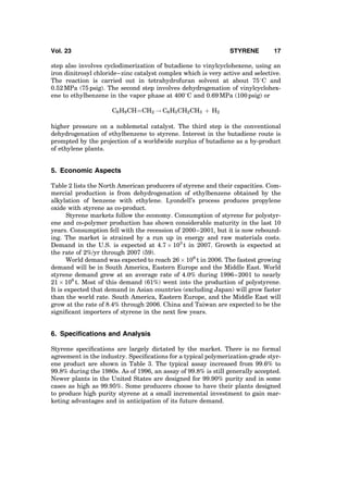 step also involves cyclodimerization of butadiene to vinylcyclohexene, using an
iron dinitrosyl chloride–zinc catalyst complex which is very active and selective.
The reaction is carried out in tetrahydrofuran solvent at about 758C and
0.52 MPa (75 psig). The second step involves dehydrogenation of vinylcyclohex-
ene to ethylbenzene in the vapor phase at 4008C and 0.69 MPa (100 psig) or
C6H9CHÀÀÀÀCH2 ! C6H5CH2CH3 þ H2
higher pressure on a noblemetal catalyst. The third step is the conventional
dehydrogenation of ethylbenzene to styrene. Interest in the butadiene route is
prompted by the projection of a worldwide surplus of butadiene as a by-product
of ethylene plants.
5. Economic Aspects
Table 2 lists the North American producers of styrene and their capacities. Com-
mercial production is from dehydrogenation of ethylbenzene obtained by the
alkylation of benzene with ethylene. Lyondell’s process produces propylene
oxide with styrene as co-product.
Styrene markets follow the economy. Consumption of styrene for polystyr-
ene and co-polymer production has shown considerable maturity in the last 10
years. Consumption fell with the recession of 2000–2001, but it is now rebound-
ing. The market is strained by a run up in energy and raw materials costs.
Demand in the U.S. is expected at 4.7 Â 103
t in 2007. Growth is expected at
the rate of 2%/yr through 2007 (59).
World demand was expected to reach 26 Â 106
t in 2006. The fastest growing
demand will be in South America, Eastern Europe and the Middle East. World
styrene demand grew at an average rate of 4.0% during 1996–2001 to nearly
21 Â 106
t. Most of this demand (61%) went into the production of polystyrene.
It is expected that demand in Asian countries (excluding Japan) will grow faster
than the world rate. South America, Eastern Europe, and the Middle East will
grow at the rate of 8.4% through 2006. China and Taiwan are expected to be the
signiﬁcant importers of styrene in the next few years.
6. Speciﬁcations and Analysis
Styrene speciﬁcations are largely dictated by the market. There is no formal
agreement in the industry. Speciﬁcations for a typical polymerization-grade styr-
ene product are shown in Table 3. The typical assay increased from 99.6% to
99.8% during the 1980s. As of 1996, an assay of 99.8% is still generally accepted.
Newer plants in the United States are designed for 99.90% purity and in some
cases as high as 99.95%. Some producers choose to have their plants designed
to produce high purity styrene at a small incremental investment to gain mar-
keting advantages and in anticipation of its future demand.
Vol. 23 STYRENE 17
 