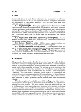 8. Uses
Commercial styrene is used almost entirely for the manufacture of polymers.
Polystyrene accounts for 61% of the worldwide demand for styrene. The rest is
for manufacture of copolymers: ABS/SAN, 14%; SBR and SBR latex, 10%;
UPR, 5%; others, 11% (59).
8.1. Polystyrene (PS). Packaging applications are the main use for PS.
Food containers, and disposable tableware; toys; furniture, appliances, television
cabinets, and sports goods; and electrical and electronic parts are the remaining
markets. For some of these applications, PS is modiﬁed by blending or graft poly-
merization with SBR to form impact polystyrene, which is less sensitive to break-
age. Expandable polystyrene is widely used in construction for thermal
insulation.
8.2. Acrylonitrile–Butadiene–Styrene Copolymer (ABS). Uses for
ABS are in sewer pipes, vehicle parts, appliance parts, business machine casings,
sports goods, luggage, and toys.
8.3. Styrene–Butadiene Latex. SB latex is used in paper coatings, car-
pet backing, paper adhesives, cement additives, and latex paint.
8.4. Styrene–Butadiene Rubber (SBR). This elastomer is used pri-
marily in tires, vehicle parts, industrial hose and belting, and consumer goods.
8.5. Unsaturated Polyester Resins (UPR). The principal uses are in
putty, coatings, and adhesives. Glass-reinforced UPR is used for marine con-
struction, and vehicle materials, as well as for electrical parts.
9. Derivatives
A large number of compounds related to styrene have been reported in the litera-
ture. Those having the vinyl group CH2––CHÀ attached to the aromatic ring are
referred to as styrenic monomers. Several of them have been used for manufac-
turing small-volume specialty polymers. The specialty styrenic monomers that
are manufactured in commercial quantities are vinyltoluene, para-methylstyr-
ene, a-methylstyrene, and divinylbenzene. In addition, 4-tert-butylstyrene
[1746-23-2] (TBS) is a specialty monomer that is superior to vinyltoluene and
para-methylstyrene in many applications. It is manufactured by Amoco in a com-
plex process and its use has been limited by its high price. Other styrenic mono-
mers produced in small quantities include chlorostyrene and vinylbenzene
chloride.
With the exception of a-methylstyrene, which is a by-product of the phenol–
acetone process, these specialty monomers are more difﬁcult and expensive to
manufacture than styrene. Their more complex molecular structures give rise
to the formation of more types and greater quantities of by-products in chemical
reactions, and the yields are low in comparison with styrene synthesis. As a
result, the recovery and puriﬁcation facilities are more complex. The high boiling
points of these monomers require that distillation be carried out at high tempera-
tures, which would cause high yield losses to polymerization, or at low pressures,
which would increase the investment and operating costs. These difﬁculties,
Vol. 23 STYRENE 19
 
